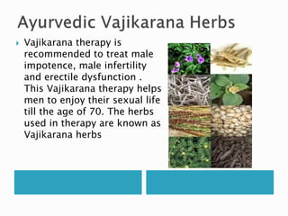  Vajikarana therapy is
recommended to treat male
impotence, male infertility
and erectile dysfunction .
This Vajikarana therapy helps
men to enjoy their sexual life
till the age of 70. The herbs
used in therapy are known as
Vajikarana herbs
 