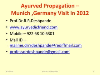 8/20/2018 Prof.Dr.R.R.Deshpande 1
Ayurved Propagation –
Munich ,Germany Visit in 2012
• Prof.Dr.R.R.Deshpande
• www.ayurvedicfriend.com
• Mobile – 922 68 10 6301
• Mail ID – 
mailme.drrrdeshpande@rediffmail.com
• professordeshpande@gmail.com
 