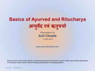 Basics of Ayurved and Ritucharya
आयुर्वेद एर्वं ऋतुचयया
Presentation by
Anil Chawla
1st April 2014
www.samarthbharat.com
Copyright – All Rights Free
Note: Ayurved is the ancient system of medicine practiced for thousands of years in India. Ayurved lays great stress
on ritucharya, which means rules for living as per demands of changing seasons.
 