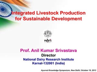 Integrated Livestock Production 
for Sustainable Development 
Prof. Anil Kumar Srivastava 
Director 
National Dairy Research Institute 
Karnal-132001 (India) 
Ayurvet Knowledge Symposium, New Delhi; October 19, 2013 
 