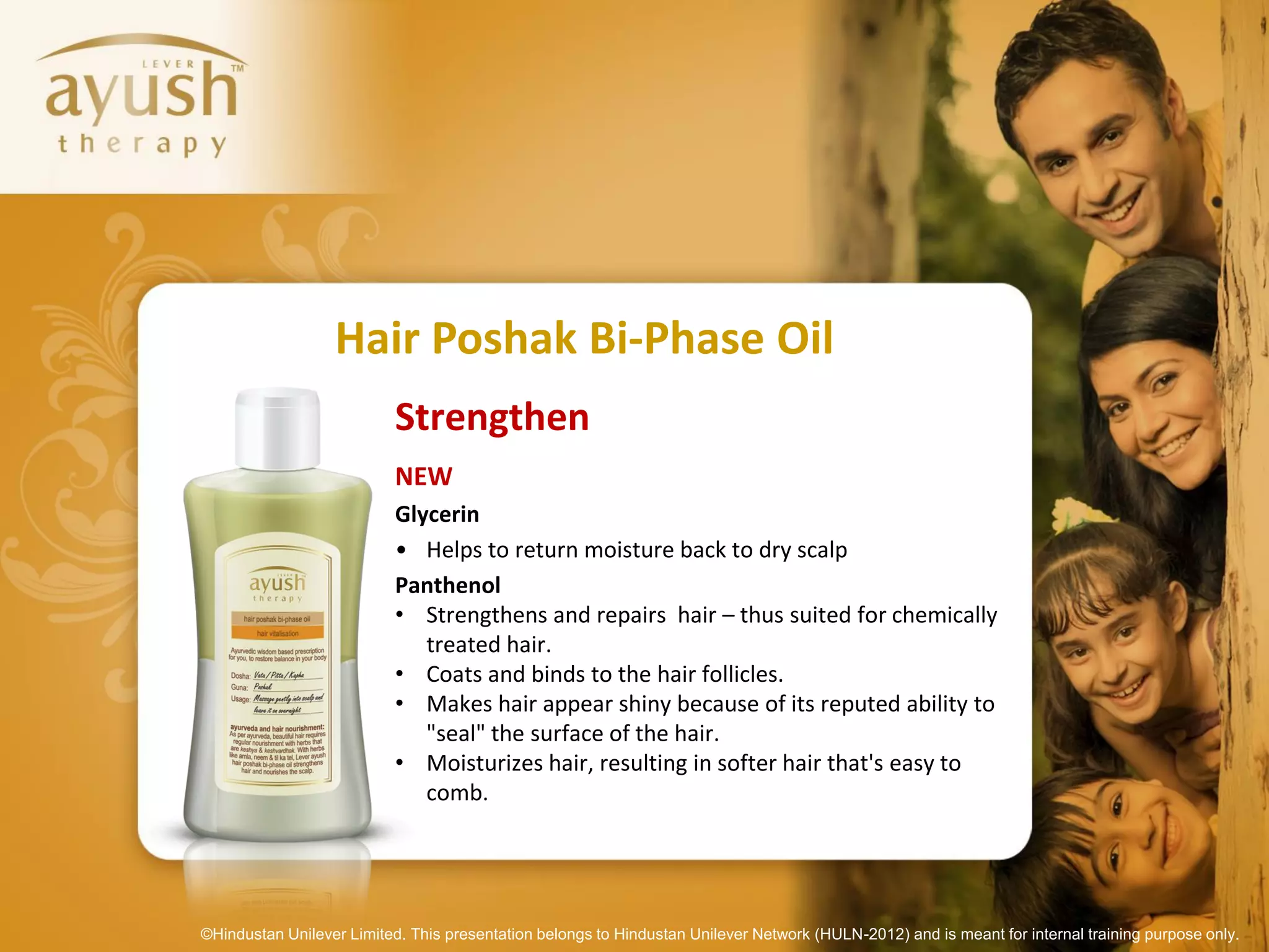 Hair Poshak Bi-Phase Oil
                           Strengthen
                           NEW
                           Glycerin
                           • Helps to return moisture back to dry scalp
                           Panthenol
                           • Strengthens and repairs hair – thus suited for chemically
                              treated hair.
                           • Coats and binds to the hair follicles.
                           • Makes hair appear shiny because of its reputed ability to
                              "seal" the surface of the hair.
                           • Moisturizes hair, resulting in softer hair that's easy to
                              comb.




©Hindustan Unilever Limited. This presentation belongs to Hindustan Unilever Network (HULN-2012) and is meant for internal training purpose only.
 