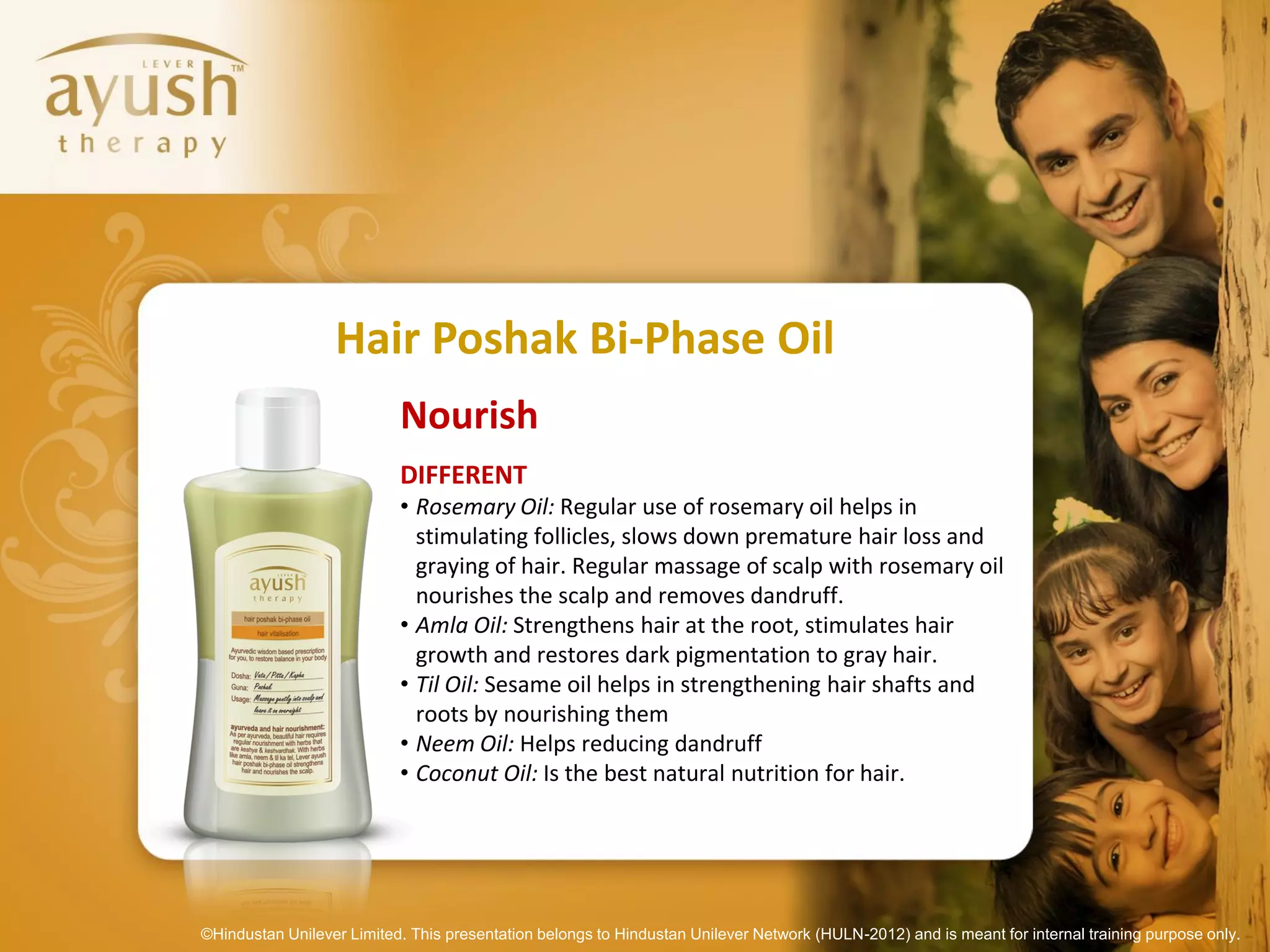 Hair Poshak Bi-Phase Oil
                           Nourish
                           DIFFERENT
                           • Rosemary Oil: Regular use of rosemary oil helps in
                             stimulating follicles, slows down premature hair loss and
                             graying of hair. Regular massage of scalp with rosemary oil
                             nourishes the scalp and removes dandruff.
                           • Amla Oil: Strengthens hair at the root, stimulates hair
                             growth and restores dark pigmentation to gray hair.
                           • Til Oil: Sesame oil helps in strengthening hair shafts and
                             roots by nourishing them
                           • Neem Oil: Helps reducing dandruff
                           • Coconut Oil: Is the best natural nutrition for hair.




©Hindustan Unilever Limited. This presentation belongs to Hindustan Unilever Network (HULN-2012) and is meant for internal training purpose only.
 