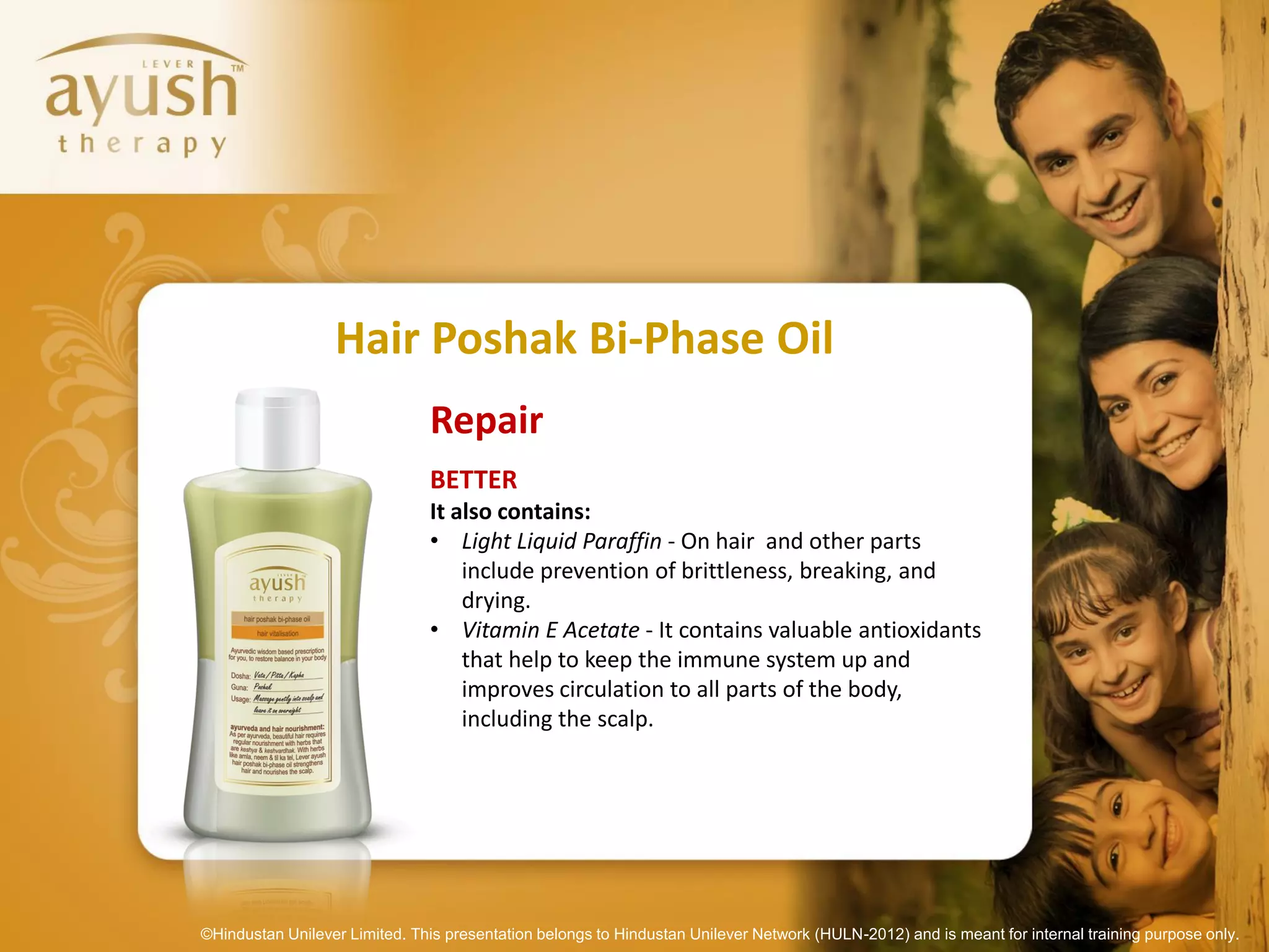 Hair Poshak Bi-Phase Oil
                               Repair
                               BETTER
                               It also contains:
                               • Light Liquid Paraffin - On hair and other parts
                                   include prevention of brittleness, breaking, and
                                   drying.
                               • Vitamin E Acetate - It contains valuable antioxidants
                                   that help to keep the immune system up and
                                   improves circulation to all parts of the body,
                                   including the scalp.




©Hindustan Unilever Limited. This presentation belongs to Hindustan Unilever Network (HULN-2012) and is meant for internal training purpose only.
 