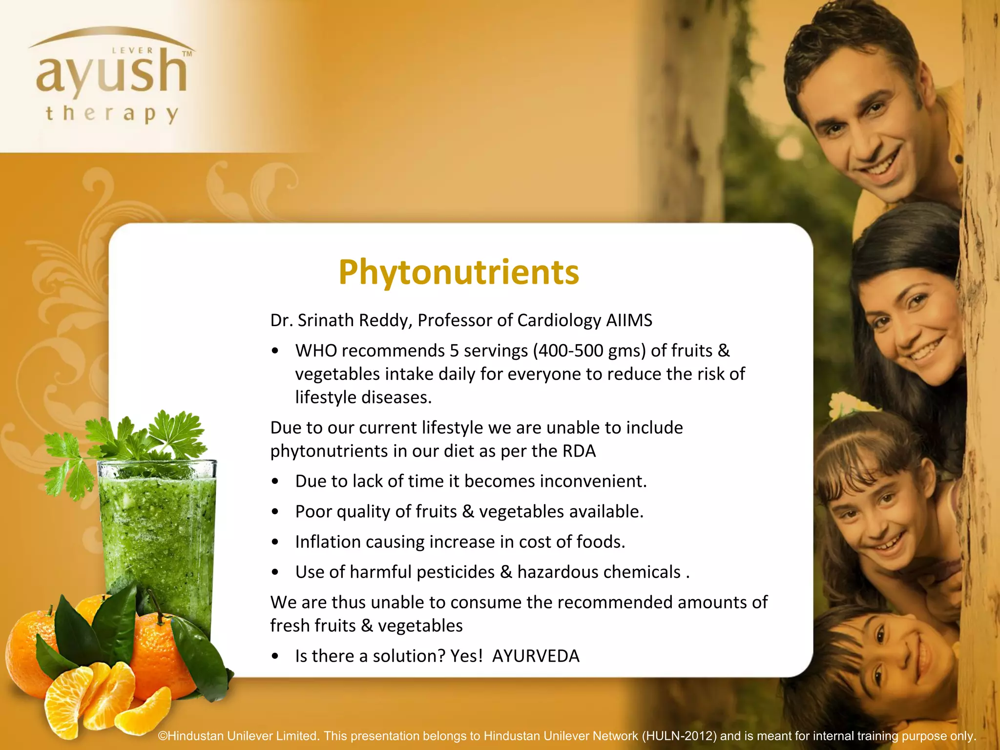 Phytonutrients
                   Dr. Srinath Reddy, Professor of Cardiology AIIMS
                   • WHO recommends 5 servings (400-500 gms) of fruits &
                     vegetables intake daily for everyone to reduce the risk of
                     lifestyle diseases.
                   Due to our current lifestyle we are unable to include
                   phytonutrients in our diet as per the RDA
                   • Due to lack of time it becomes inconvenient.
                   • Poor quality of fruits & vegetables available.
                   • Inflation causing increase in cost of foods.
                   • Use of harmful pesticides & hazardous chemicals .
                   We are thus unable to consume the recommended amounts of
                   fresh fruits & vegetables
                   • Is there a solution? Yes! AYURVEDA



©Hindustan Unilever Limited. This presentation belongs to Hindustan Unilever Network (HULN-2012) and is meant for internal training purpose only.
 