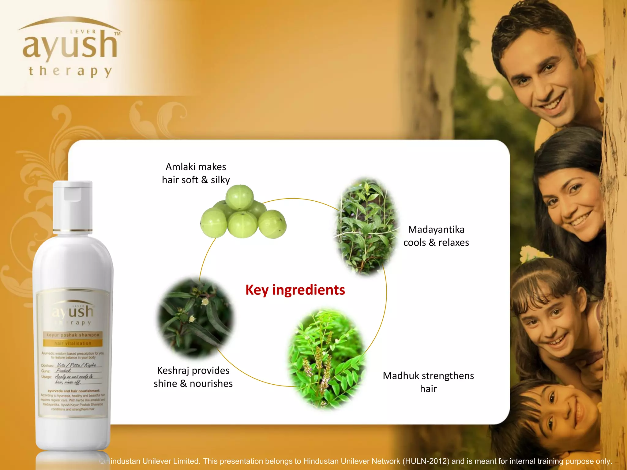 Amlaki makes
                 hair soft & silky



                                                                                      Madayantika
                                                                                     cools & relaxes



                                         Key ingredients




                Keshraj provides                                                Madhuk strengthens
               shine & nourishes                                                      hair




©Hindustan Unilever Limited. This presentation belongs to Hindustan Unilever Network (HULN-2012) and is meant for internal training purpose only.
 