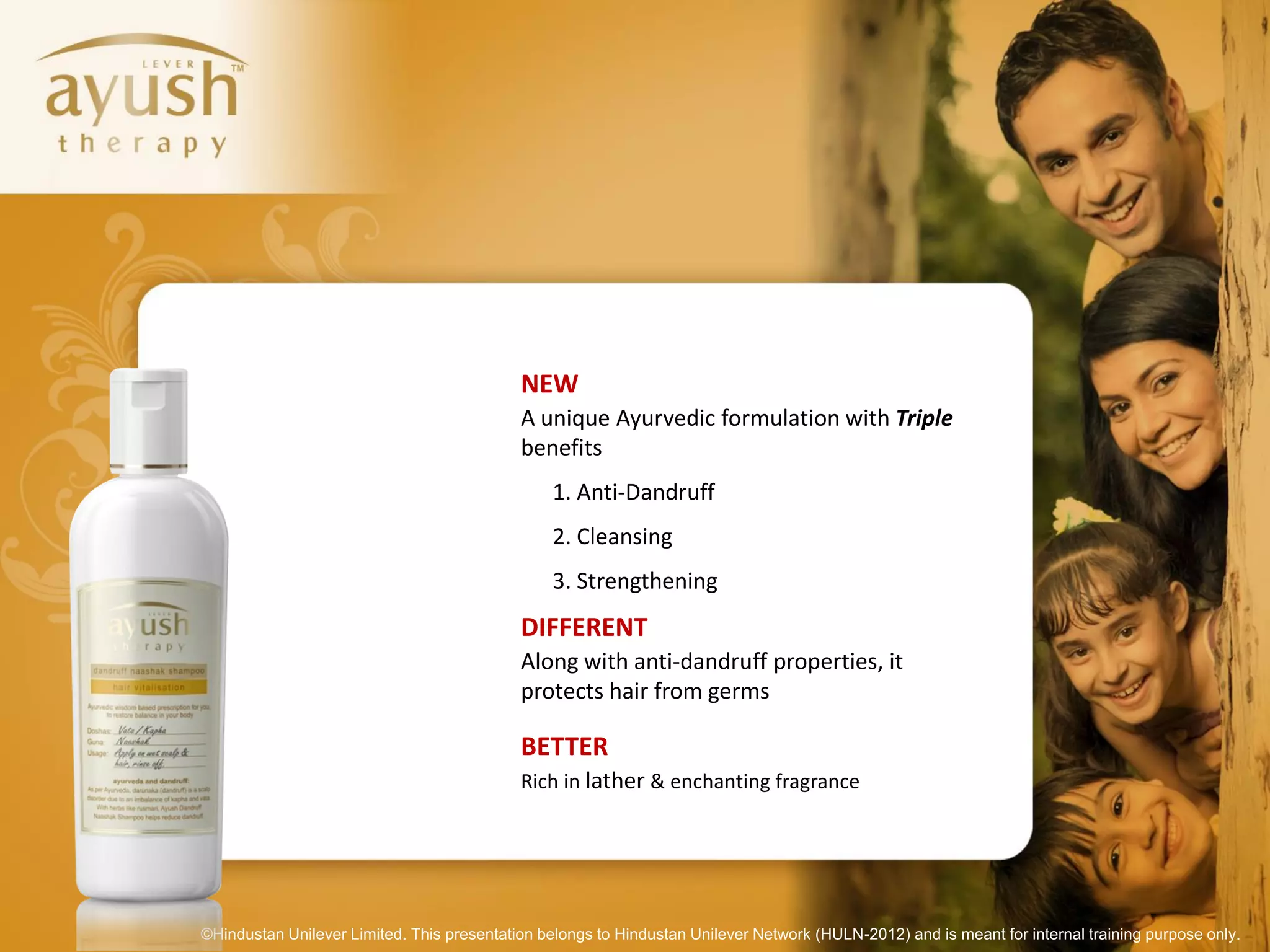 NEW
                                            A unique Ayurvedic formulation with Triple
                                            benefits
                                                 1. Anti-Dandruff
                                                 2. Cleansing
                                                 3. Strengthening
                                            DIFFERENT
                                            Along with anti-dandruff properties, it
                                            protects hair from germs

                                            BETTER
                                            Rich in lather & enchanting fragrance




©Hindustan Unilever Limited. This presentation belongs to Hindustan Unilever Network (HULN-2012) and is meant for internal training purpose only.
 