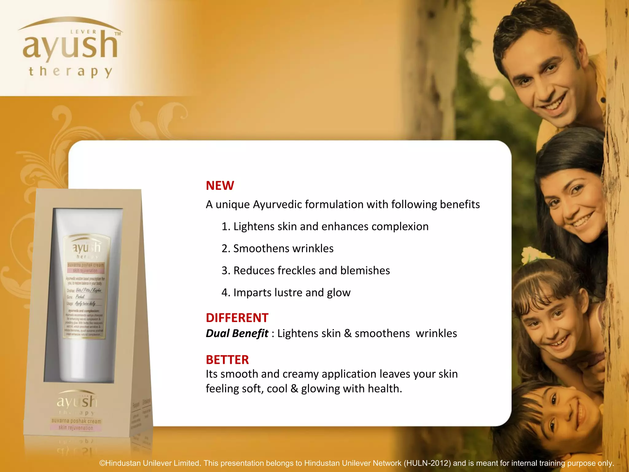 NEW
                             A unique Ayurvedic formulation with following benefits
                                  1. Lightens skin and enhances complexion
                                  2. Smoothens wrinkles
                                  3. Reduces freckles and blemishes
                                  4. Imparts lustre and glow

                             DIFFERENT
                             Dual Benefit : Lightens skin & smoothens wrinkles

                             BETTER
                             Its smooth and creamy application leaves your skin
                             feeling soft, cool & glowing with health.




©Hindustan Unilever Limited. This presentation belongs to Hindustan Unilever Network (HULN-2012) and is meant for internal training purpose only.
 
