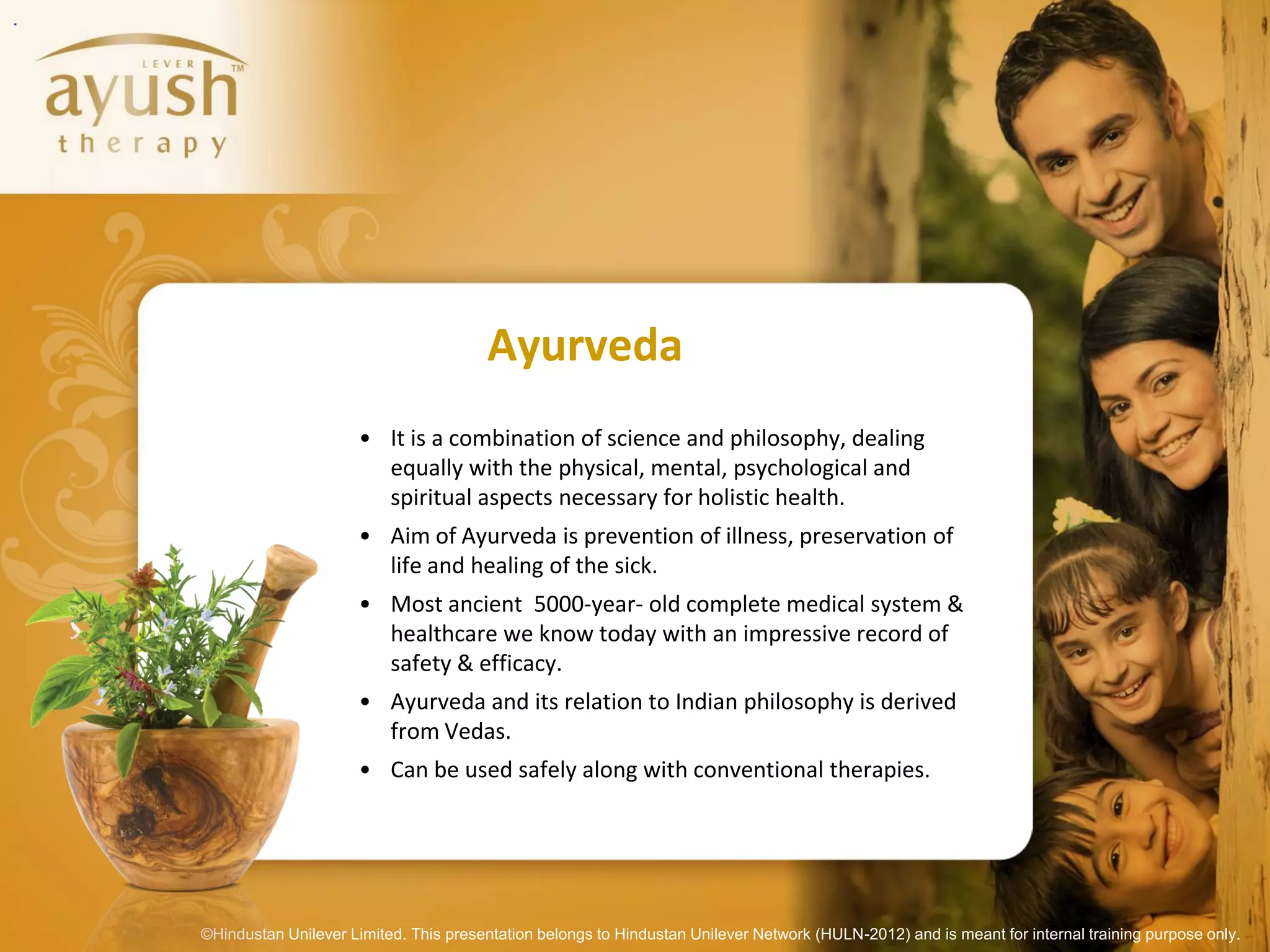 .




                                           Ayurveda
                          • It is a combination of science and philosophy, dealing
                            equally with the physical, mental, psychological and
                            spiritual aspects necessary for holistic health.
                          • Aim of Ayurveda is prevention of illness, preservation of
                            life and healing of the sick.
                          • Most ancient 5000-year- old complete medical system &
                            healthcare we know today with an impressive record of
                            safety & efficacy.
                          • Ayurveda and its relation to Indian philosophy is derived
                            from Vedas.
                          • Can be used safely along with conventional therapies.




    ©Hindustan Unilever Limited. This presentation belongs to Hindustan Unilever Network (HULN-2012) and is meant for internal training purpose only.
 