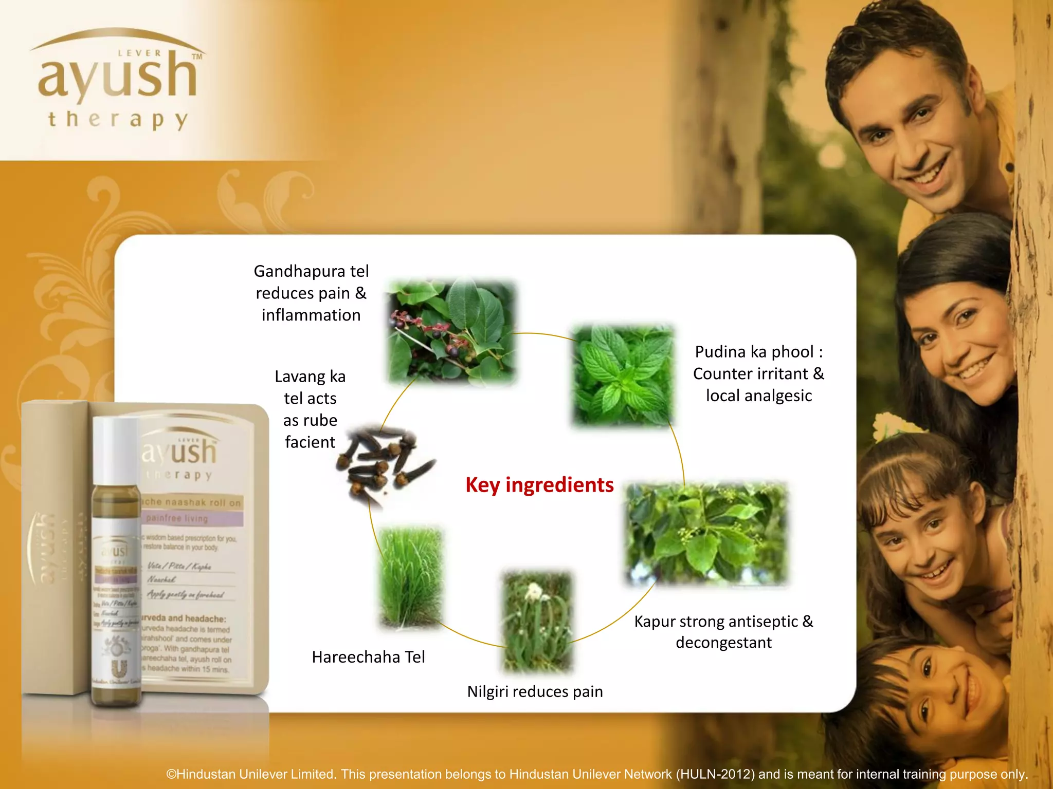 Gandhapura tel
              reduces pain &
               inflammation

                                                                                        Pudina ka phool :
                  Lavang ka                                                             Counter irritant &
                   tel acts                                                              local analgesic
                   as rube
                   facient

                                                  Key ingredients




                                                                              Kapur strong antiseptic &
                                                                                   decongestant
                        Hareechaha Tel
                                                  Nilgiri reduces pain



©Hindustan Unilever Limited. This presentation belongs to Hindustan Unilever Network (HULN-2012) and is meant for internal training purpose only.
 