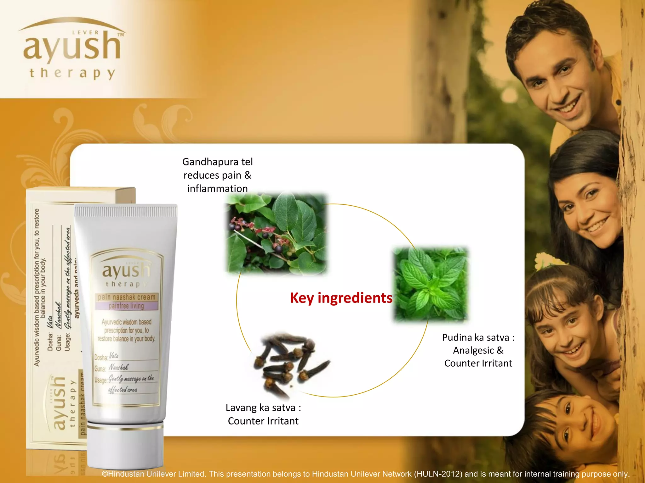 Gandhapura tel
                      reduces pain &
                       inflammation




                                                   Key ingredients

                                                                                             Pudina ka satva :
                                                                                               Analgesic &
                                                                                             Counter Irritant



                                 Lavang ka satva :
                                  Counter Irritant



©Hindustan Unilever Limited. This presentation belongs to Hindustan Unilever Network (HULN-2012) and is meant for internal training purpose only.
 