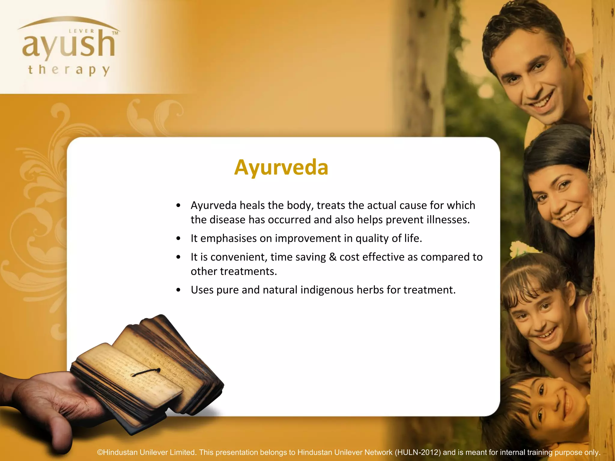 Ayurveda
                      • Ayurveda heals the body, treats the actual cause for which
                        the disease has occurred and also helps prevent illnesses.
                      • It emphasises on improvement in quality of life.
                      • It is convenient, time saving & cost effective as compared to
                        other treatments.
                      • Uses pure and natural indigenous herbs for treatment.




©Hindustan Unilever Limited. This presentation belongs to Hindustan Unilever Network (HULN-2012) and is meant for internal training purpose only.
 