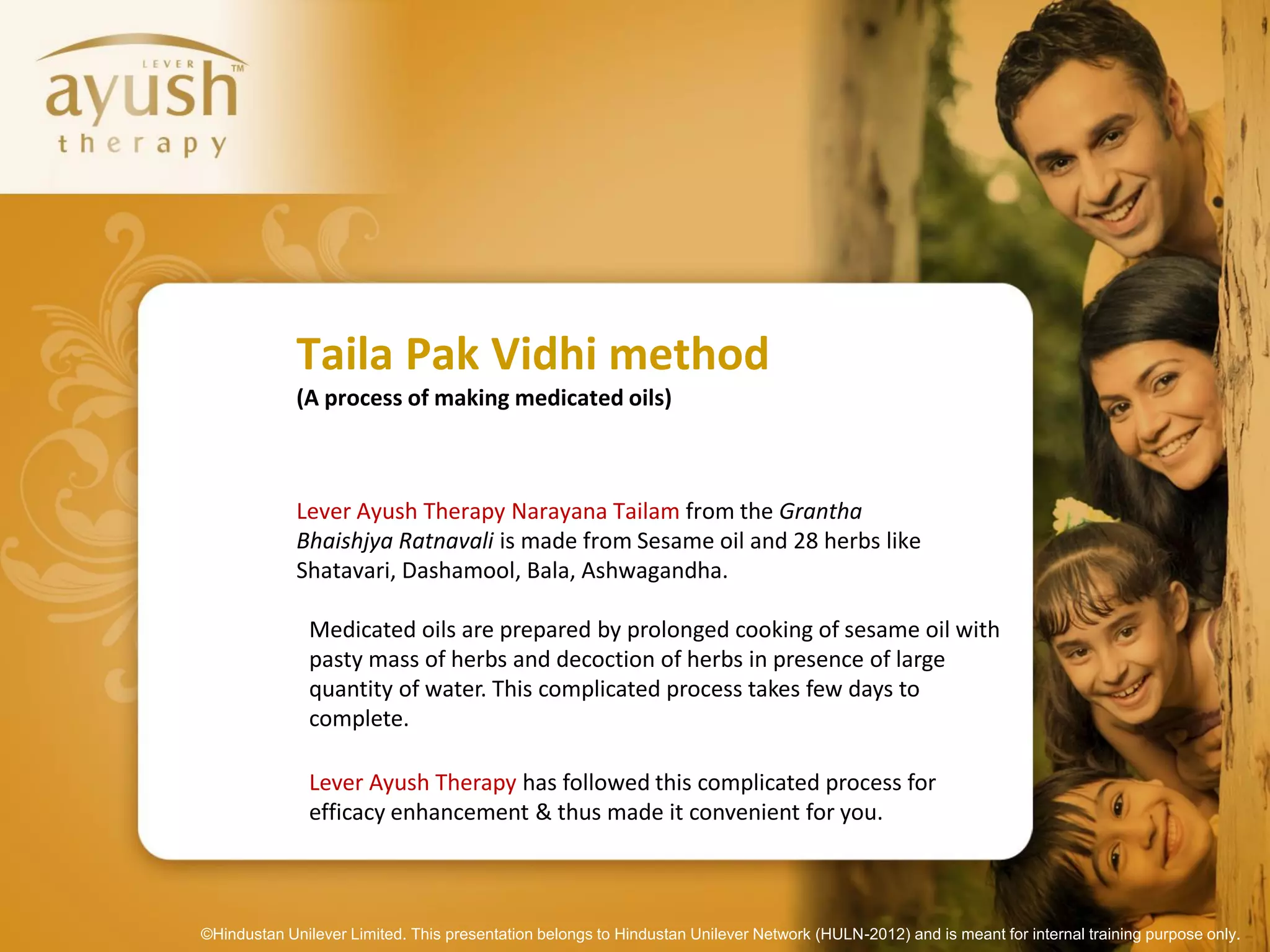 Taila Pak Vidhi method
             (A process of making medicated oils)



             Lever Ayush Therapy Narayana Tailam from the Grantha
             Bhaishjya Ratnavali is made from Sesame oil and 28 herbs like
             Shatavari, Dashamool, Bala, Ashwagandha.

               Medicated oils are prepared by prolonged cooking of sesame oil with
               pasty mass of herbs and decoction of herbs in presence of large
               quantity of water. This complicated process takes few days to
               complete.

               Lever Ayush Therapy has followed this complicated process for
               efficacy enhancement & thus made it convenient for you.



©Hindustan Unilever Limited. This presentation belongs to Hindustan Unilever Network (HULN-2012) and is meant for internal training purpose only.
 