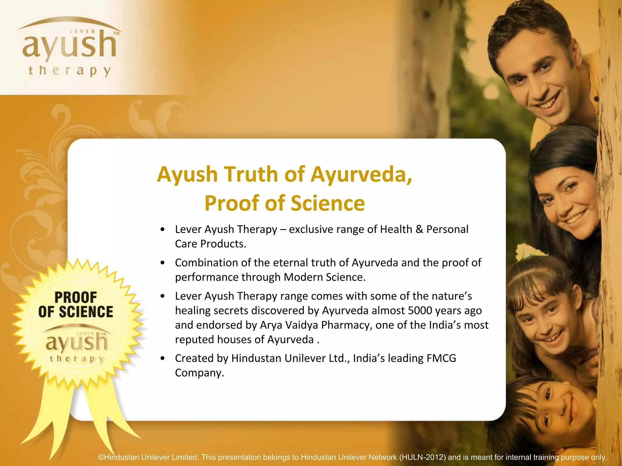 Ayush Truth of Ayurveda,
                    Proof of Science
                 • Lever Ayush Therapy – exclusive range of Health & Personal
                   Care Products.
                 • Combination of the eternal truth of Ayurveda and the proof of
                   performance through Modern Science.
                 • Lever Ayush Therapy range comes with some of the nature’s
                   healing secrets discovered by Ayurveda almost 5000 years ago
                   and endorsed by Arya Vaidya Pharmacy, one of the India’s most
                   reputed houses of Ayurveda .
                 • Created by Hindustan Unilever Ltd., India’s leading FMCG
                   Company.




©Hindustan Unilever Limited. This presentation belongs to Hindustan Unilever Network (HULN-2012) and is meant for internal training purpose only.
 