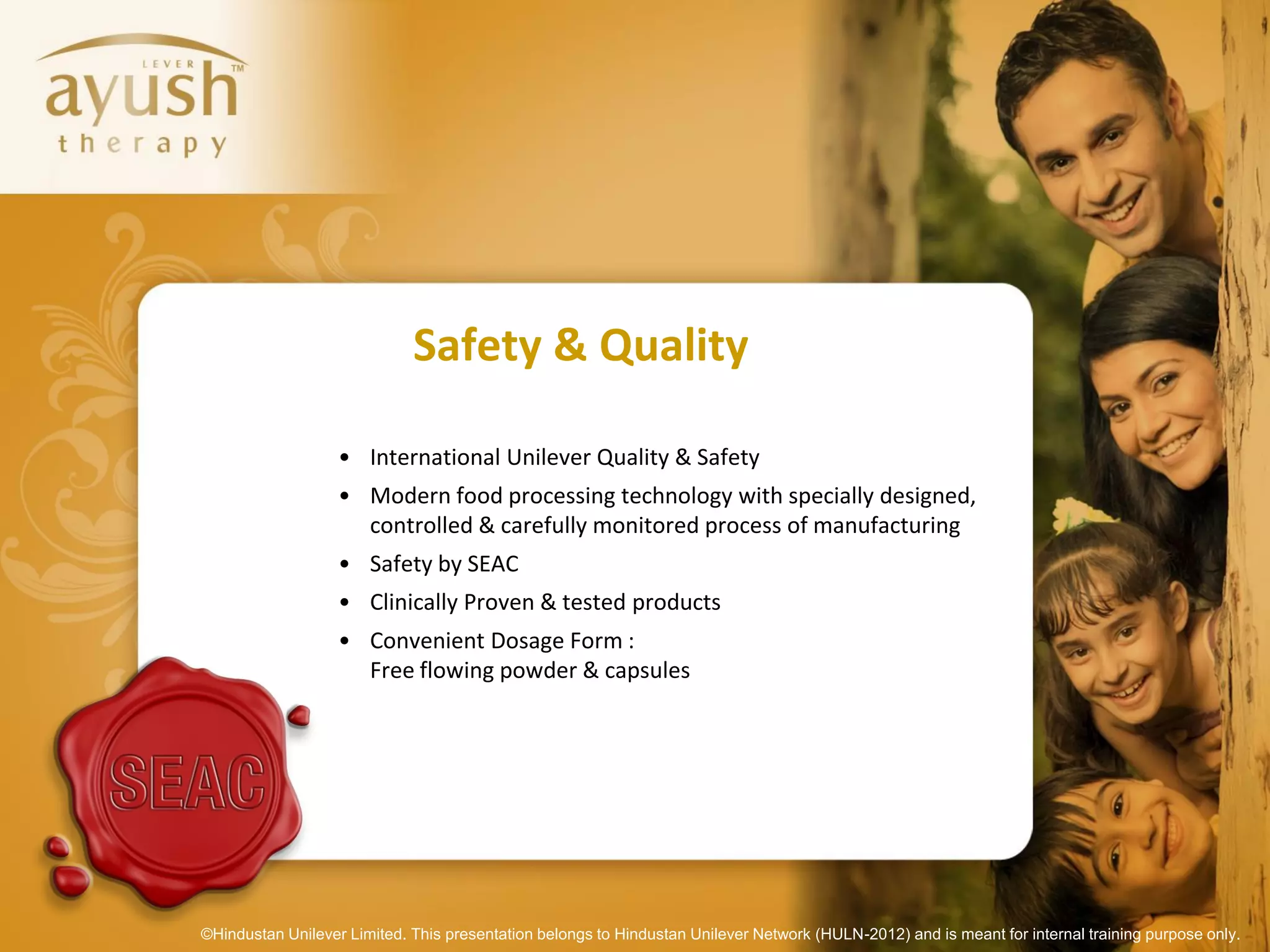 Safety & Quality

                   • International Unilever Quality & Safety
                   • Modern food processing technology with specially designed,
                     controlled & carefully monitored process of manufacturing
                   • Safety by SEAC
                   • Clinically Proven & tested products
                   • Convenient Dosage Form :
                     Free flowing powder & capsules




©Hindustan Unilever Limited. This presentation belongs to Hindustan Unilever Network (HULN-2012) and is meant for internal training purpose only.
 