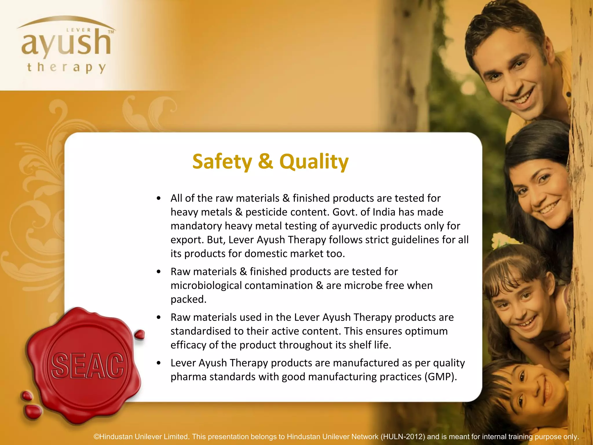 Safety & Quality
                  • All of the raw materials & finished products are tested for
                    heavy metals & pesticide content. Govt. of India has made
                    mandatory heavy metal testing of ayurvedic products only for
                    export. But, Lever Ayush Therapy follows strict guidelines for all
                    its products for domestic market too.
                  • Raw materials & finished products are tested for
                    microbiological contamination & are microbe free when
                    packed.
                  • Raw materials used in the Lever Ayush Therapy products are
                    standardised to their active content. This ensures optimum
                    efficacy of the product throughout its shelf life.
                  • Lever Ayush Therapy products are manufactured as per quality
                    pharma standards with good manufacturing practices (GMP).




©Hindustan Unilever Limited. This presentation belongs to Hindustan Unilever Network (HULN-2012) and is meant for internal training purpose only.
 