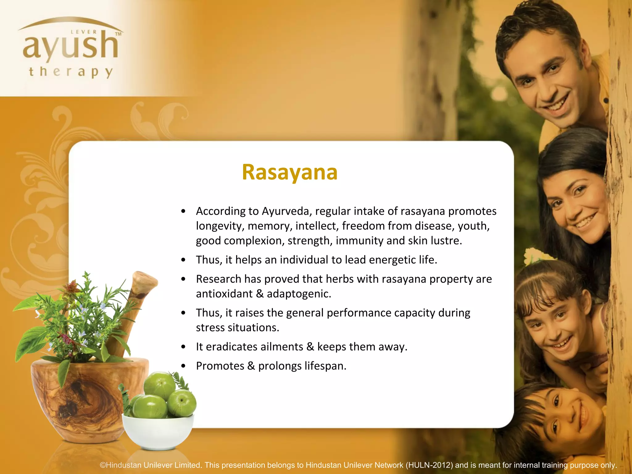 Rasayana
                      • According to Ayurveda, regular intake of rasayana promotes
                        longevity, memory, intellect, freedom from disease, youth,
                        good complexion, strength, immunity and skin lustre.
                      • Thus, it helps an individual to lead energetic life.
                      • Research has proved that herbs with rasayana property are
                        antioxidant & adaptogenic.
                      • Thus, it raises the general performance capacity during
                        stress situations.
                      • It eradicates ailments & keeps them away.
                      • Promotes & prolongs lifespan.




©Hindustan Unilever Limited. This presentation belongs to Hindustan Unilever Network (HULN-2012) and is meant for internal training purpose only.
 