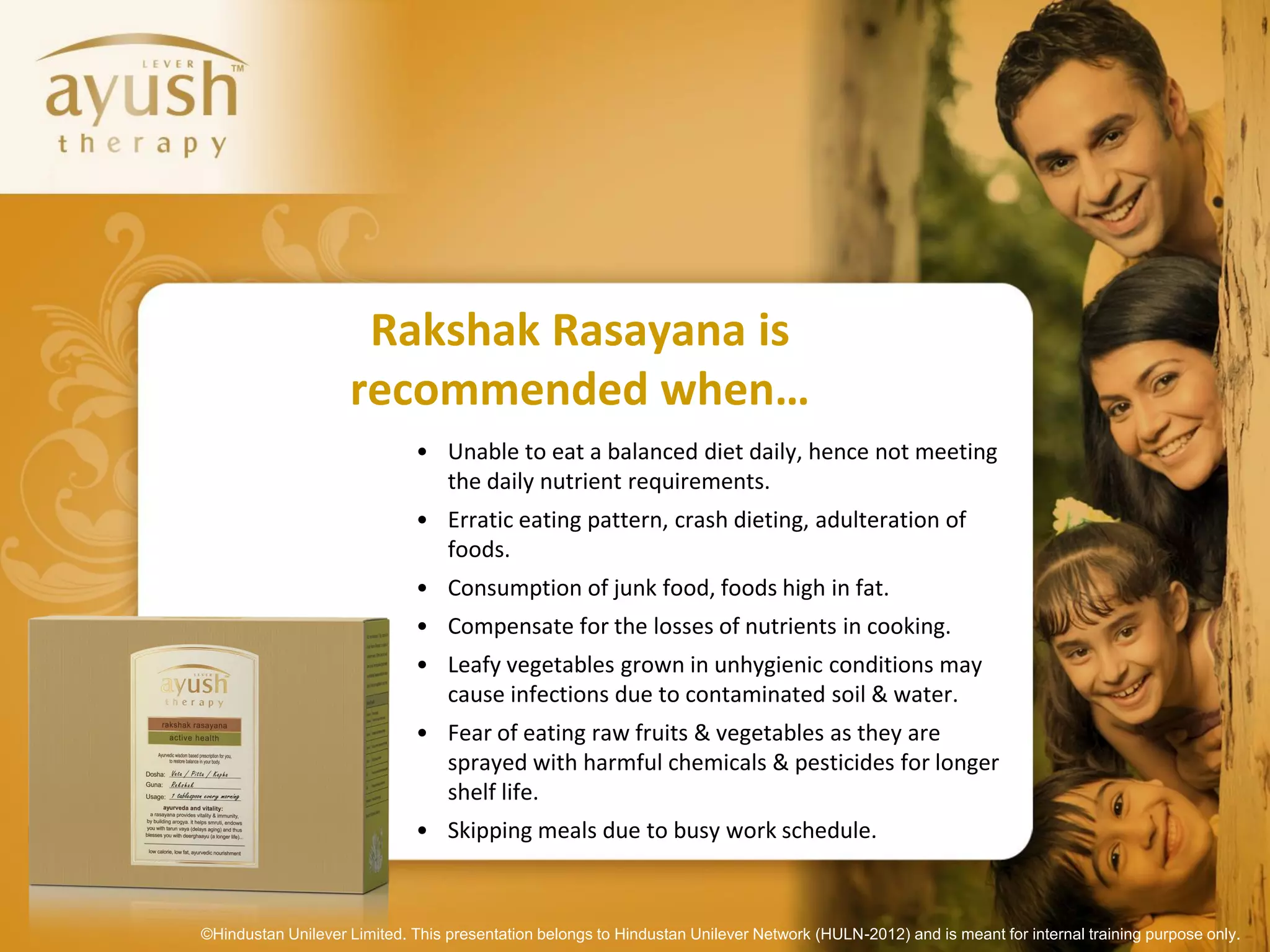 Rakshak Rasayana is
                    recommended when…
                             • Unable to eat a balanced diet daily, hence not meeting
                               the daily nutrient requirements.
                             • Erratic eating pattern, crash dieting, adulteration of
                               foods.
                             • Consumption of junk food, foods high in fat.
                             • Compensate for the losses of nutrients in cooking.
                             • Leafy vegetables grown in unhygienic conditions may
                               cause infections due to contaminated soil & water.
                             • Fear of eating raw fruits & vegetables as they are
                               sprayed with harmful chemicals & pesticides for longer
                               shelf life.
                             • Skipping meals due to busy work schedule.



©Hindustan Unilever Limited. This presentation belongs to Hindustan Unilever Network (HULN-2012) and is meant for internal training purpose only.
 