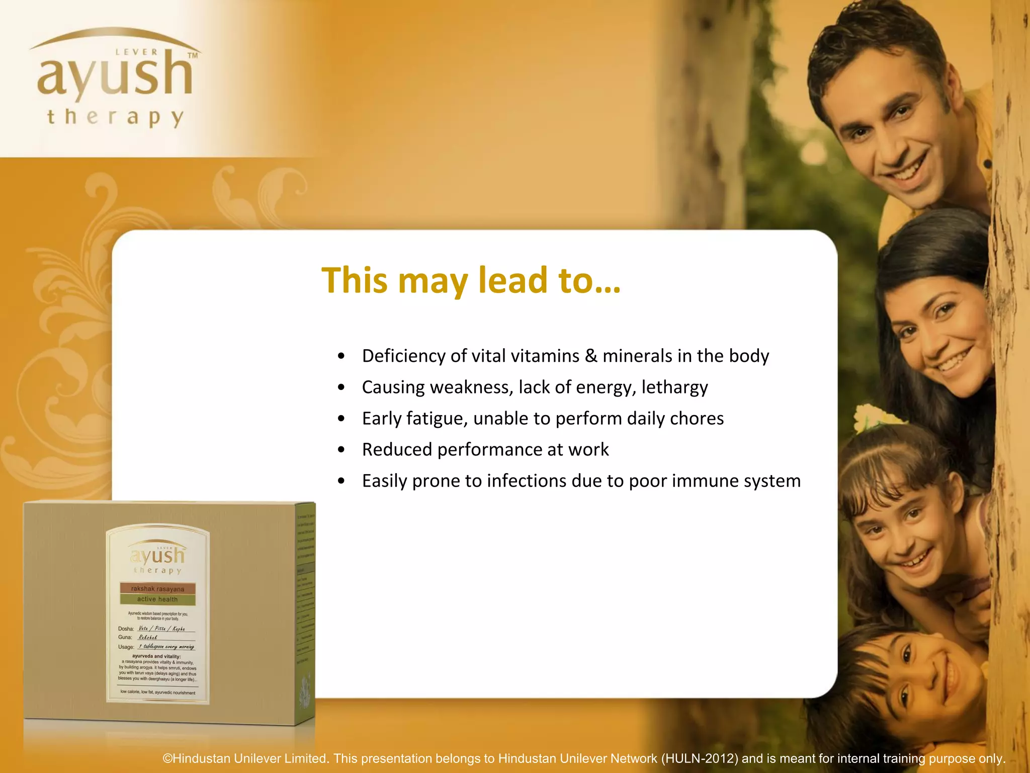 This may lead to…
                             • Deficiency of vital vitamins & minerals in the body
                             • Causing weakness, lack of energy, lethargy
                             • Early fatigue, unable to perform daily chores
                             • Reduced performance at work
                             • Easily prone to infections due to poor immune system




©Hindustan Unilever Limited. This presentation belongs to Hindustan Unilever Network (HULN-2012) and is meant for internal training purpose only.
 