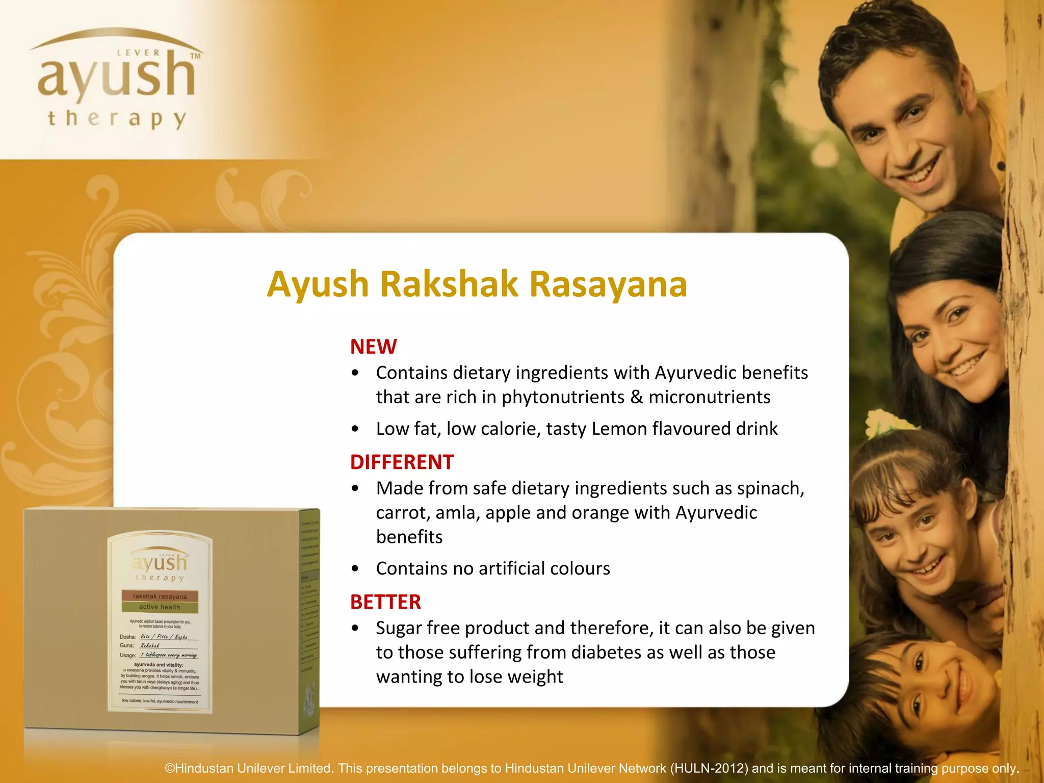 Ayush Rakshak Rasayana
                               NEW
                               • Contains dietary ingredients with Ayurvedic benefits
                                 that are rich in phytonutrients & micronutrients
                               • Low fat, low calorie, tasty Lemon flavoured drink
                               DIFFERENT
                               • Made from safe dietary ingredients such as spinach,
                                 carrot, amla, apple and orange with Ayurvedic
                                 benefits
                               • Contains no artificial colours
                               BETTER
                               • Sugar free product and therefore, it can also be given
                                 to those suffering from diabetes as well as those
                                 wanting to lose weight



©Hindustan Unilever Limited. This presentation belongs to Hindustan Unilever Network (HULN-2012) and is meant for internal training purpose only.
 