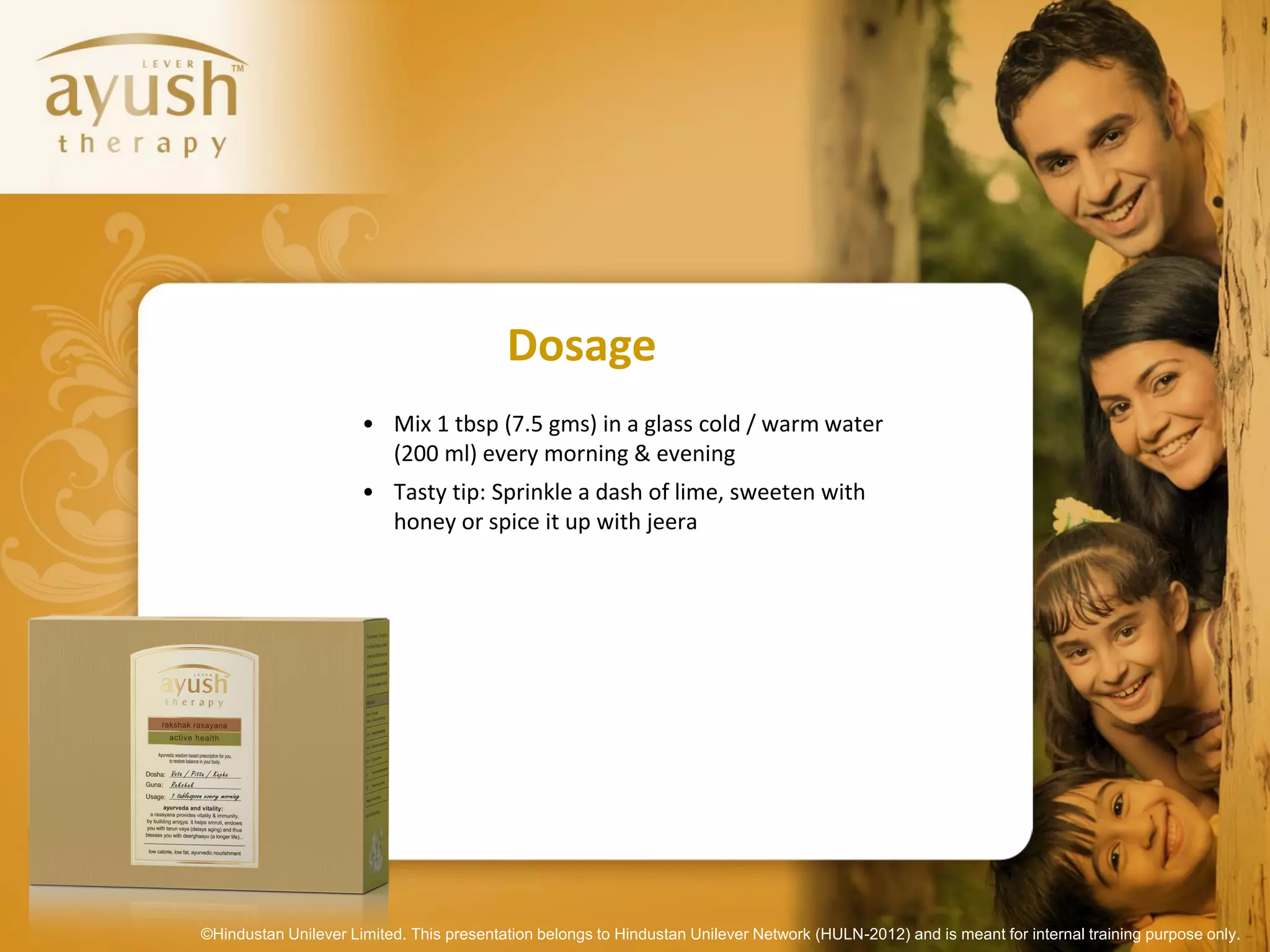 Dosage
                      • Mix 1 tbsp (7.5 gms) in a glass cold / warm water
                        (200 ml) every morning & evening
                      • Tasty tip: Sprinkle a dash of lime, sweeten with
                        honey or spice it up with jeera




©Hindustan Unilever Limited. This presentation belongs to Hindustan Unilever Network (HULN-2012) and is meant for internal training purpose only.
 