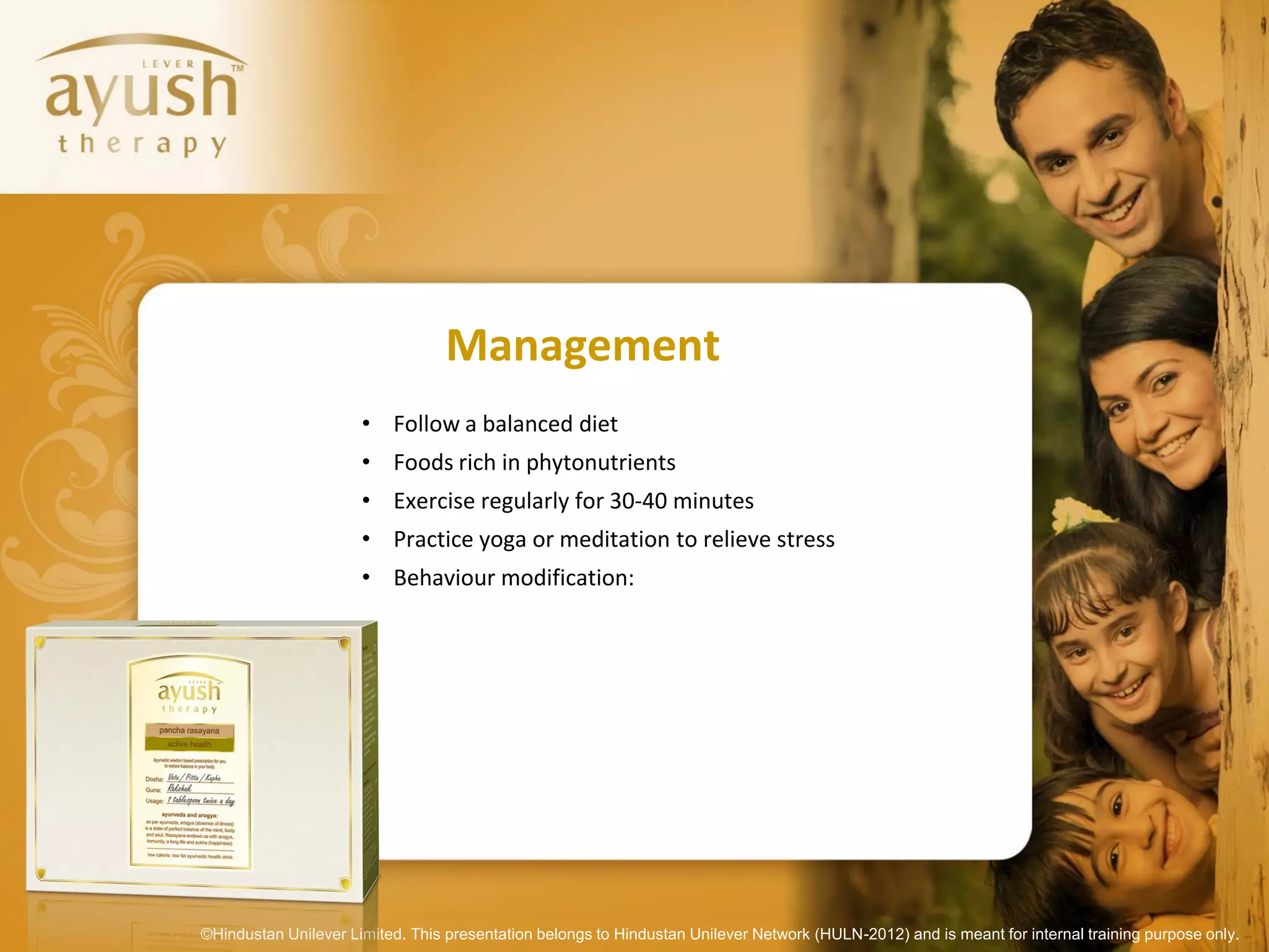 Management
                      • Follow a balanced diet
                      • Foods rich in phytonutrients
                      • Exercise regularly for 30-40 minutes
                      • Practice yoga or meditation to relieve stress
                      • Behaviour modification:




©Hindustan Unilever Limited. This presentation belongs to Hindustan Unilever Network (HULN-2012) and is meant for internal training purpose only.
 