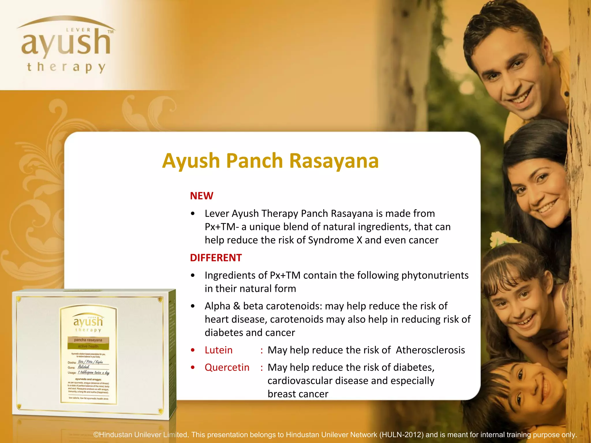 Ayush Panch Rasayana
                            NEW
                            • Lever Ayush Therapy Panch Rasayana is made from
                              Px+TM- a unique blend of natural ingredients, that can
                              help reduce the risk of Syndrome X and even cancer
                            DIFFERENT
                            • Ingredients of Px+TM contain the following phytonutrients
                              in their natural form
                            • Alpha & beta carotenoids: may help reduce the risk of
                              heart disease, carotenoids may also help in reducing risk of
                              diabetes and cancer
                            • Lutein             : May help reduce the risk of Atherosclerosis
                            • Quercetin : May help reduce the risk of diabetes,
                                          cardiovascular disease and especially
                                          breast cancer


©Hindustan Unilever Limited. This presentation belongs to Hindustan Unilever Network (HULN-2012) and is meant for internal training purpose only.
 