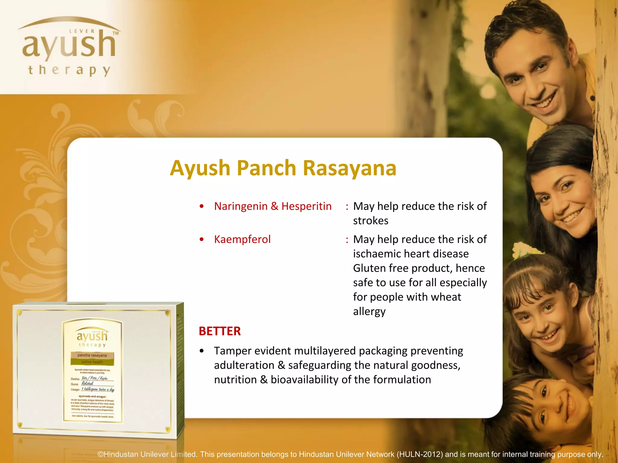 Ayush Panch Rasayana
                            • Naringenin & Hesperitin                 : May help reduce the risk of
                                                                        strokes
                            • Kaempferol                              : May help reduce the risk of
                                                                        ischaemic heart disease
                                                                        Gluten free product, hence
                                                                        safe to use for all especially
                                                                        for people with wheat
                                                                        allergy
                            BETTER
                            • Tamper evident multilayered packaging preventing
                              adulteration & safeguarding the natural goodness,
                              nutrition & bioavailability of the formulation




©Hindustan Unilever Limited. This presentation belongs to Hindustan Unilever Network (HULN-2012) and is meant for internal training purpose only.
 