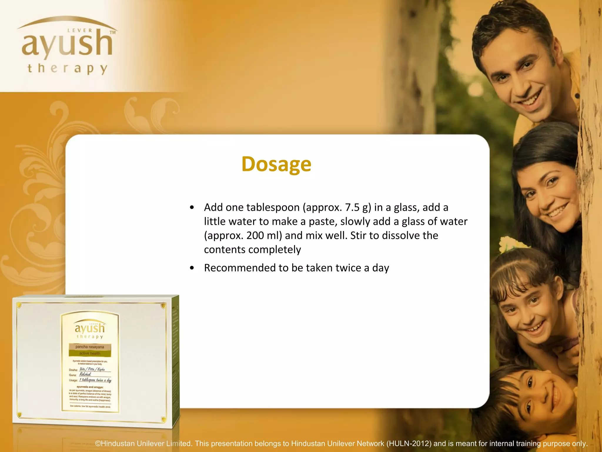 Dosage
                           • Add one tablespoon (approx. 7.5 g) in a glass, add a
                             little water to make a paste, slowly add a glass of water
                             (approx. 200 ml) and mix well. Stir to dissolve the
                             contents completely
                           • Recommended to be taken twice a day




©Hindustan Unilever Limited. This presentation belongs to Hindustan Unilever Network (HULN-2012) and is meant for internal training purpose only.
 