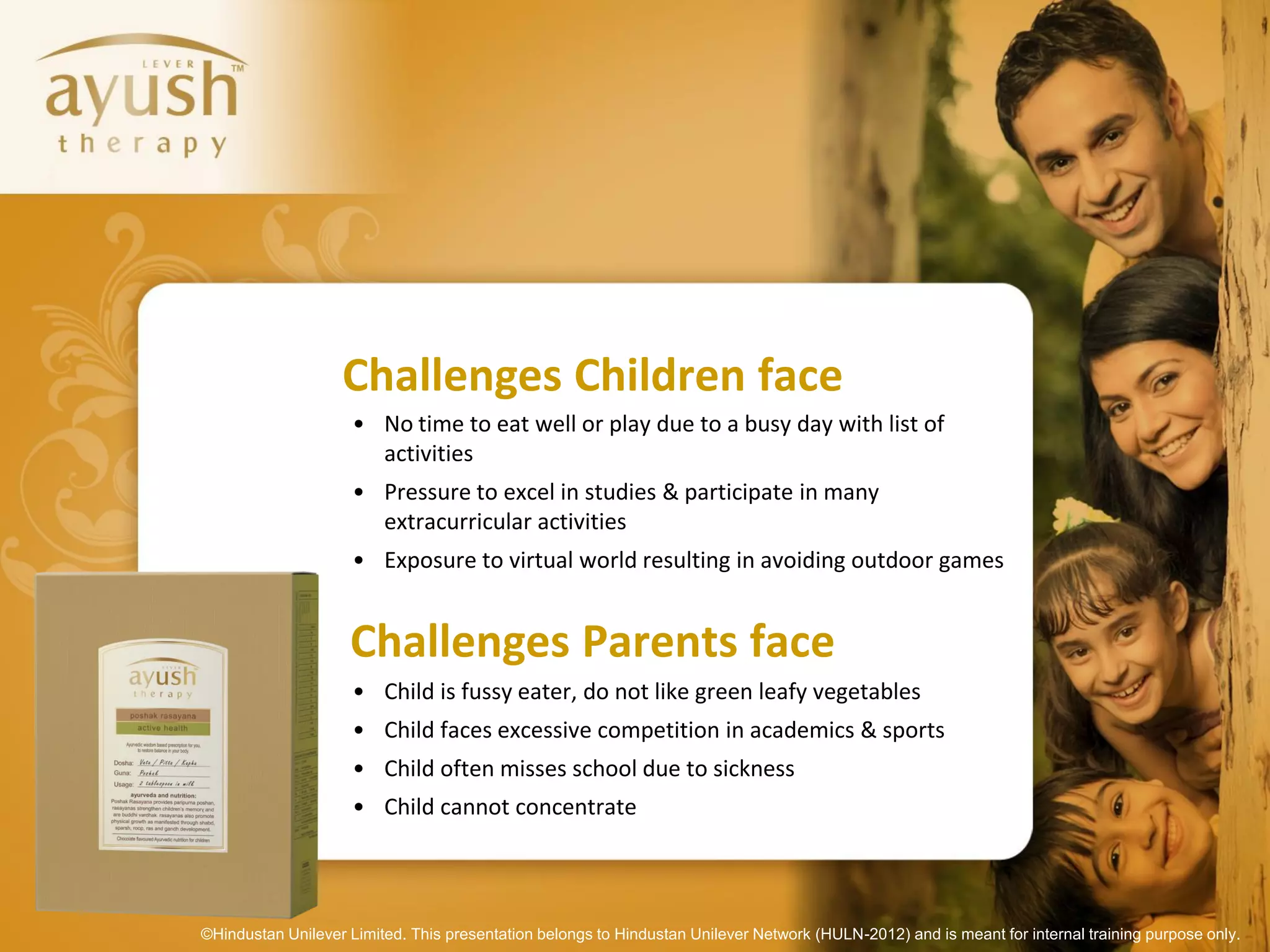Challenges Children face
                     • No time to eat well or play due to a busy day with list of
                       activities
                     • Pressure to excel in studies & participate in many
                       extracurricular activities
                     • Exposure to virtual world resulting in avoiding outdoor games


                    Challenges Parents face
                     • Child is fussy eater, do not like green leafy vegetables
                     • Child faces excessive competition in academics & sports
                     • Child often misses school due to sickness
                     • Child cannot concentrate




©Hindustan Unilever Limited. This presentation belongs to Hindustan Unilever Network (HULN-2012) and is meant for internal training purpose only.
 
