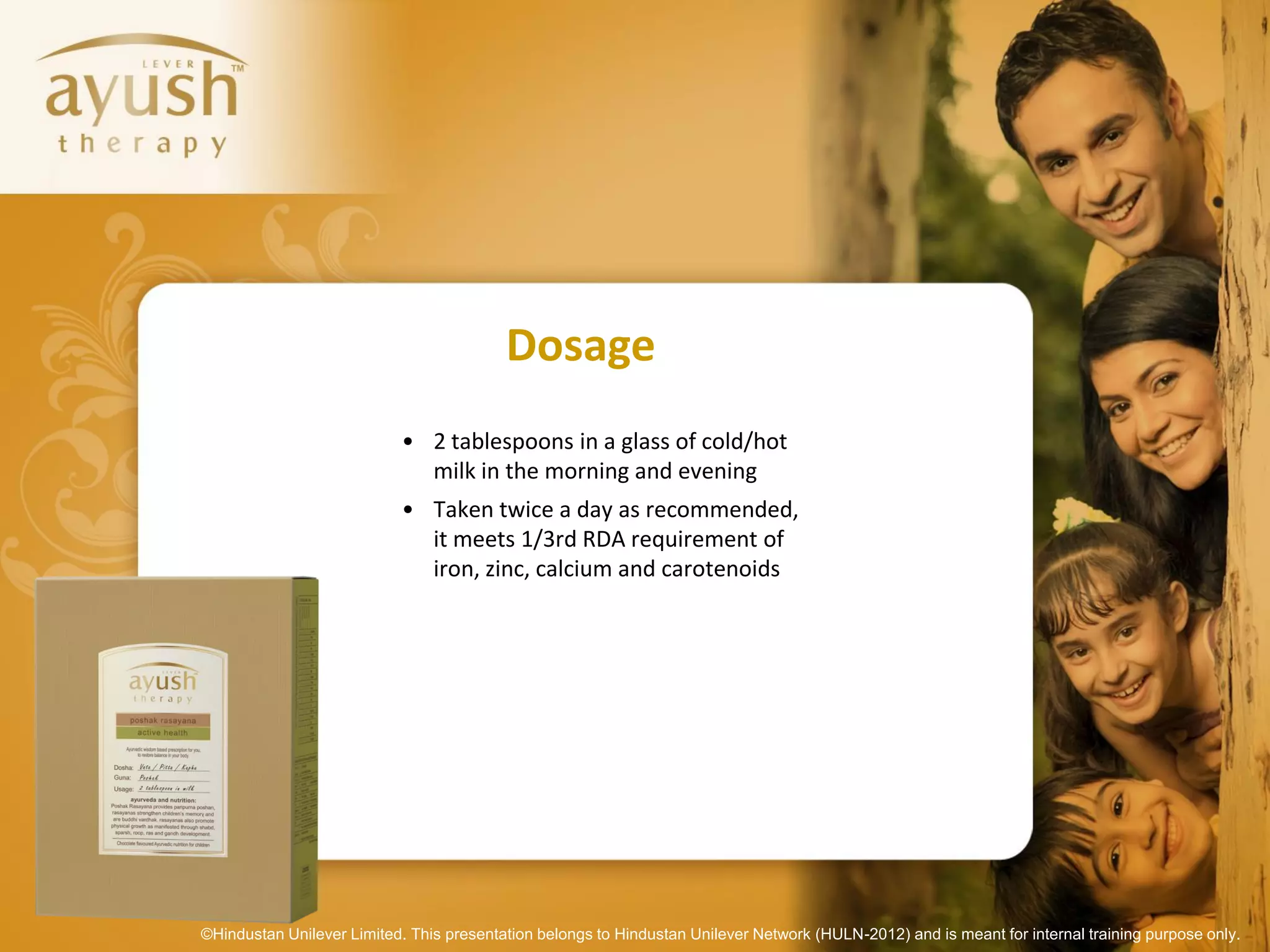 Dosage
                           • 2 tablespoons in a glass of cold/hot
                             milk in the morning and evening
                           • Taken twice a day as recommended,
                             it meets 1/3rd RDA requirement of
                             iron, zinc, calcium and carotenoids




©Hindustan Unilever Limited. This presentation belongs to Hindustan Unilever Network (HULN-2012) and is meant for internal training purpose only.
 