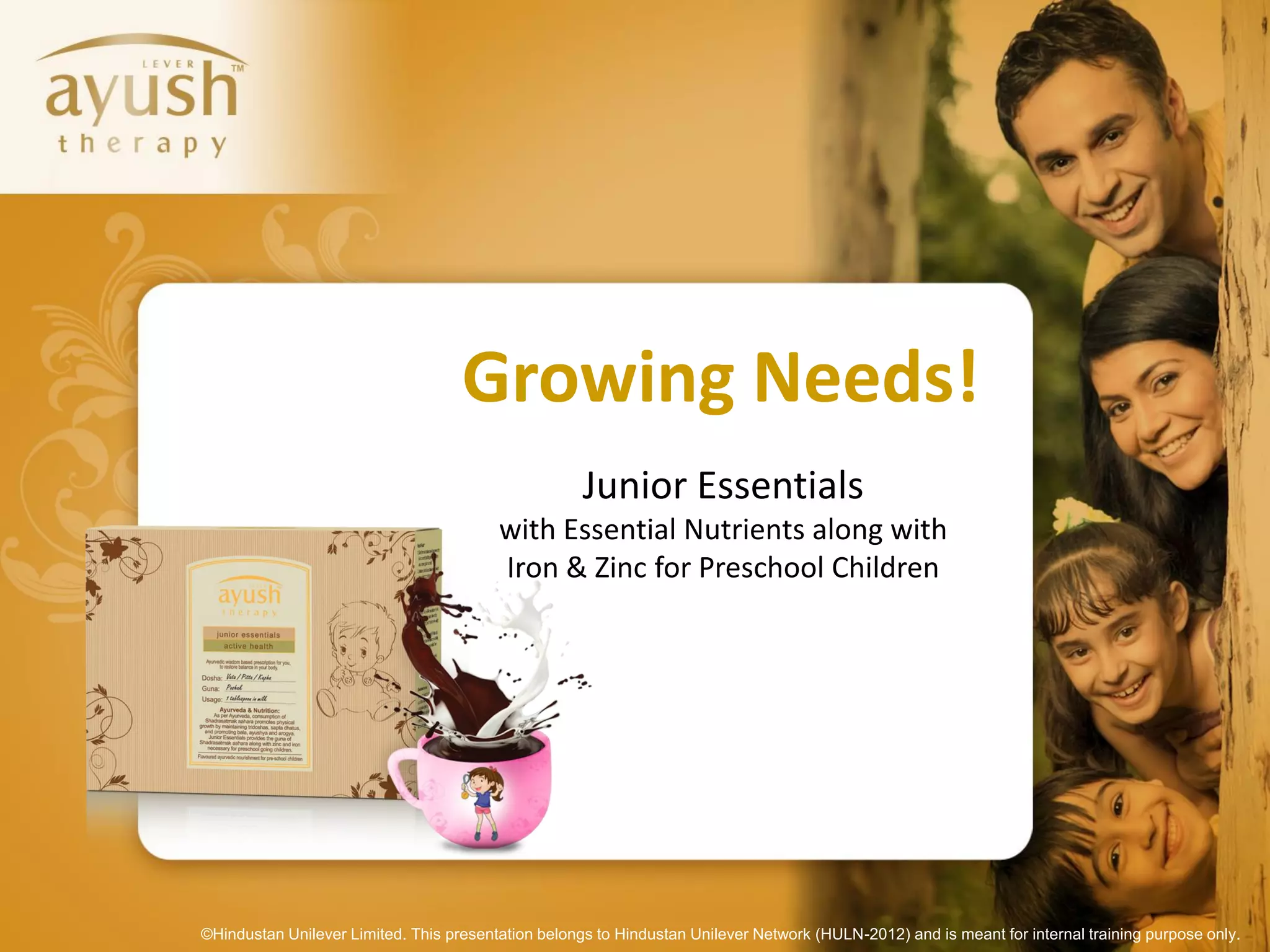 Growing Needs!
                                                     Junior Essentials
                                         with Essential Nutrients along with
                                         Iron & Zinc for Preschool Children




©Hindustan Unilever Limited. This presentation belongs to Hindustan Unilever Network (HULN-2012) and is meant for internal training purpose only.
 