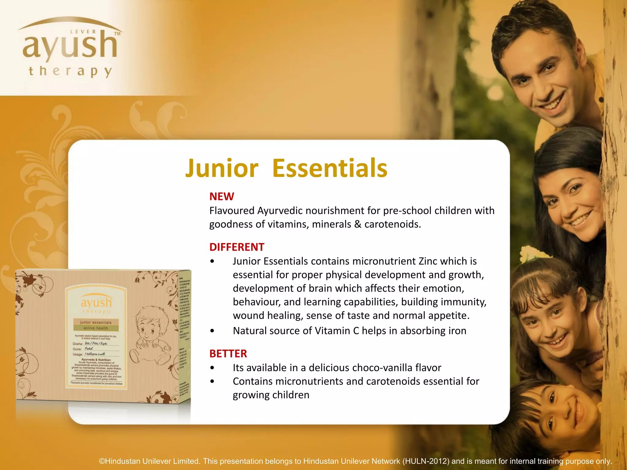 Junior Essentials
                               NEW
                               Flavoured Ayurvedic nourishment for pre-school children with
                               goodness of vitamins, minerals & carotenoids.

                               DIFFERENT
                               •     Junior Essentials contains micronutrient Zinc which is
                                     essential for proper physical development and growth,
                                     development of brain which affects their emotion,
                                     behaviour, and learning capabilities, building immunity,
                                     wound healing, sense of taste and normal appetite.
                               •     Natural source of Vitamin C helps in absorbing iron

                               BETTER
                               •     Its available in a delicious choco-vanilla flavor
                               •     Contains micronutrients and carotenoids essential for
                                     growing children




©Hindustan Unilever Limited. This presentation belongs to Hindustan Unilever Network (HULN-2012) and is meant for internal training purpose only.
 