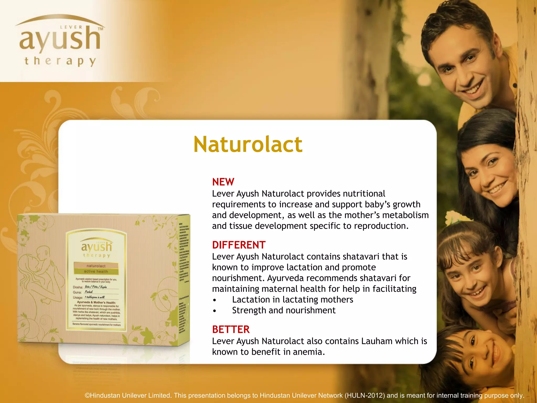Naturolact
                                         NEW
                                         Lever Ayush Naturolact provides nutritional
                                         requirements to increase and support baby’s growth
                                         and development, as well as the mother’s metabolism
                                         and tissue development specific to reproduction.

                                         DIFFERENT
                                         Lever Ayush Naturolact contains shatavari that is
                                         known to improve lactation and promote
                                         nourishment. Ayurveda recommends shatavari for
                                         maintaining maternal health for help in facilitating
                                         •    Lactation in lactating mothers
                                         •    Strength and nourishment

                                         BETTER
                                         Lever Ayush Naturolact also contains Lauham which is
                                         known to benefit in anemia.



©Hindustan Unilever Limited. This presentation belongs to Hindustan Unilever Network (HULN-2012) and is meant for internal training purpose only.
 