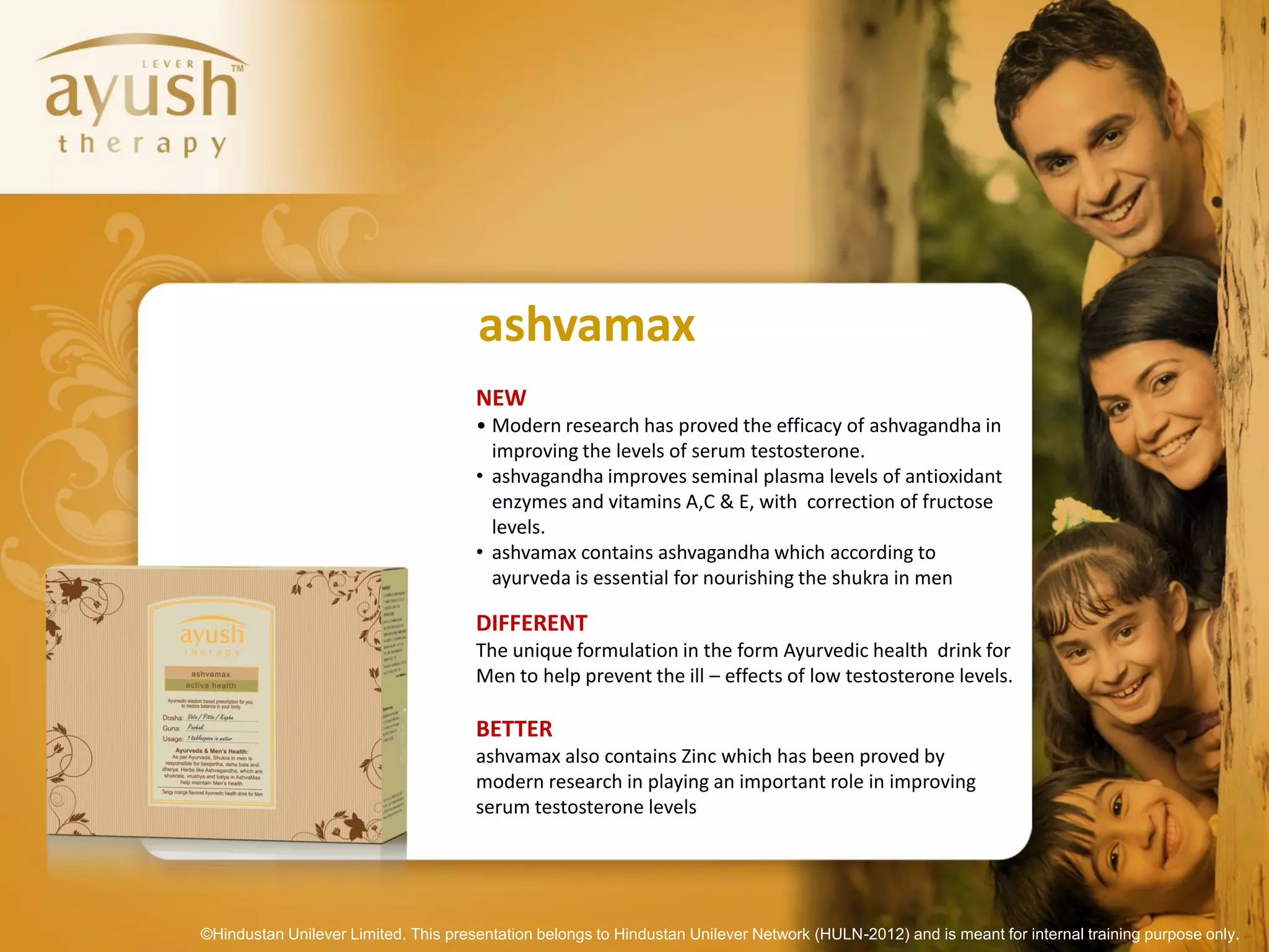 ashvamax
                                      NEW
                                      • Modern research has proved the efficacy of ashvagandha in
                                        improving the levels of serum testosterone.
                                      • ashvagandha improves seminal plasma levels of antioxidant
                                        enzymes and vitamins A,C & E, with correction of fructose
                                        levels.
                                      • ashvamax contains ashvagandha which according to
                                        ayurveda is essential for nourishing the shukra in men

                                      DIFFERENT
                                      The unique formulation in the form Ayurvedic health drink for
                                      Men to help prevent the ill – effects of low testosterone levels.

                                      BETTER
                                      ashvamax also contains Zinc which has been proved by
                                      modern research in playing an important role in improving
                                      serum testosterone levels




©Hindustan Unilever Limited. This presentation belongs to Hindustan Unilever Network (HULN-2012) and is meant for internal training purpose only.
 