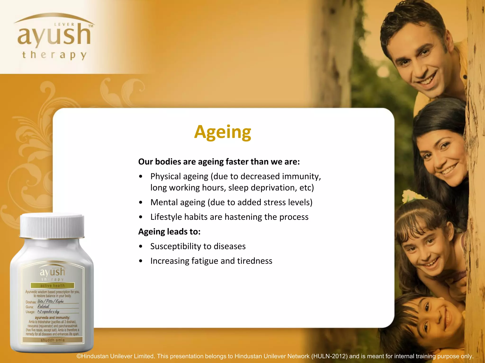 Ageing
                      Our bodies are ageing faster than we are:
                      • Physical ageing (due to decreased immunity,
                        long working hours, sleep deprivation, etc)
                      • Mental ageing (due to added stress levels)
                      • Lifestyle habits are hastening the process
                      Ageing leads to:
                      • Susceptibility to diseases
                      • Increasing fatigue and tiredness




©Hindustan Unilever Limited. This presentation belongs to Hindustan Unilever Network (HULN-2012) and is meant for internal training purpose only.
 