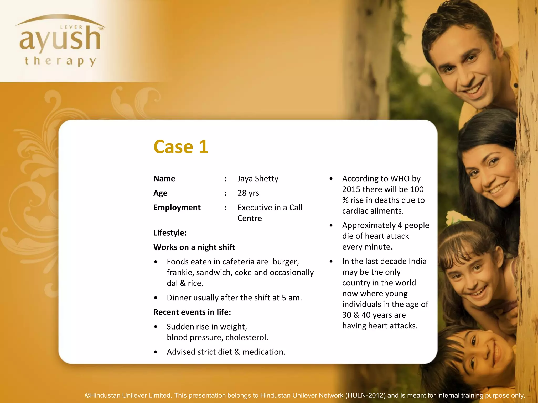 Case 1
                      Name                   :    Jaya Shetty                   •   According to WHO by
                      Age                    :    28 yrs                            2015 there will be 100
                                                                                    % rise in deaths due to
                      Employment             :    Executive in a Call               cardiac ailments.
                                                  Centre
                                                                                •   Approximately 4 people
                      Lifestyle:                                                    die of heart attack
                      Works on a night shift                                        every minute.
                      •   Foods eaten in cafeteria are burger,                  •   In the last decade India
                          frankie, sandwich, coke and occasionally                  may be the only
                          dal & rice.                                               country in the world
                      •   Dinner usually after the shift at 5 am.                   now where young
                                                                                    individuals in the age of
                      Recent events in life:                                        30 & 40 years are
                      •   Sudden rise in weight,                                    having heart attacks.
                          blood pressure, cholesterol.
                      •   Advised strict diet & medication.



©Hindustan Unilever Limited. This presentation belongs to Hindustan Unilever Network (HULN-2012) and is meant for internal training purpose only.
 