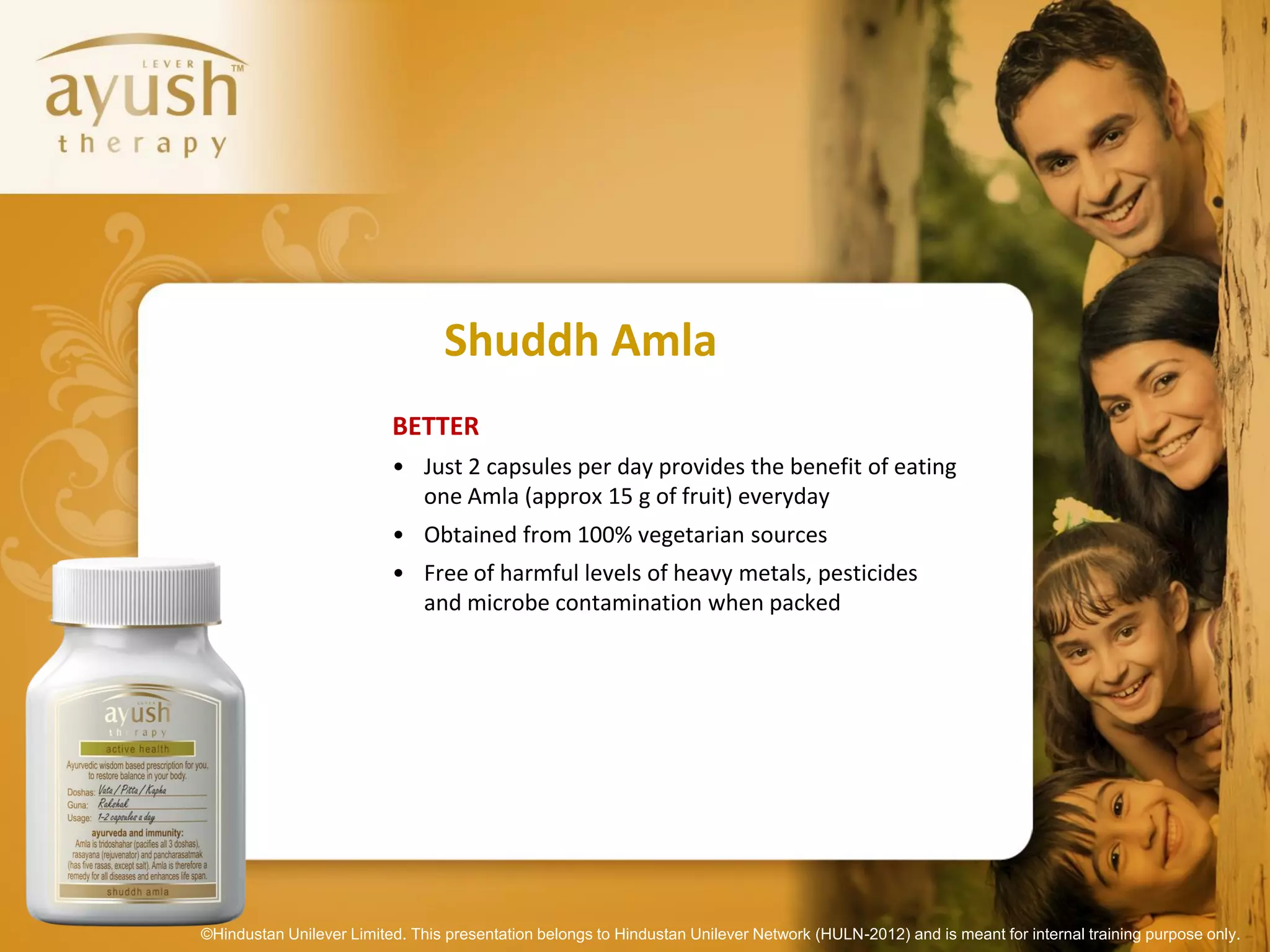 Shuddh Amla
                          BETTER
                          • Just 2 capsules per day provides the benefit of eating
                            one Amla (approx 15 g of fruit) everyday
                          • Obtained from 100% vegetarian sources
                          • Free of harmful levels of heavy metals, pesticides
                            and microbe contamination when packed




©Hindustan Unilever Limited. This presentation belongs to Hindustan Unilever Network (HULN-2012) and is meant for internal training purpose only.
 