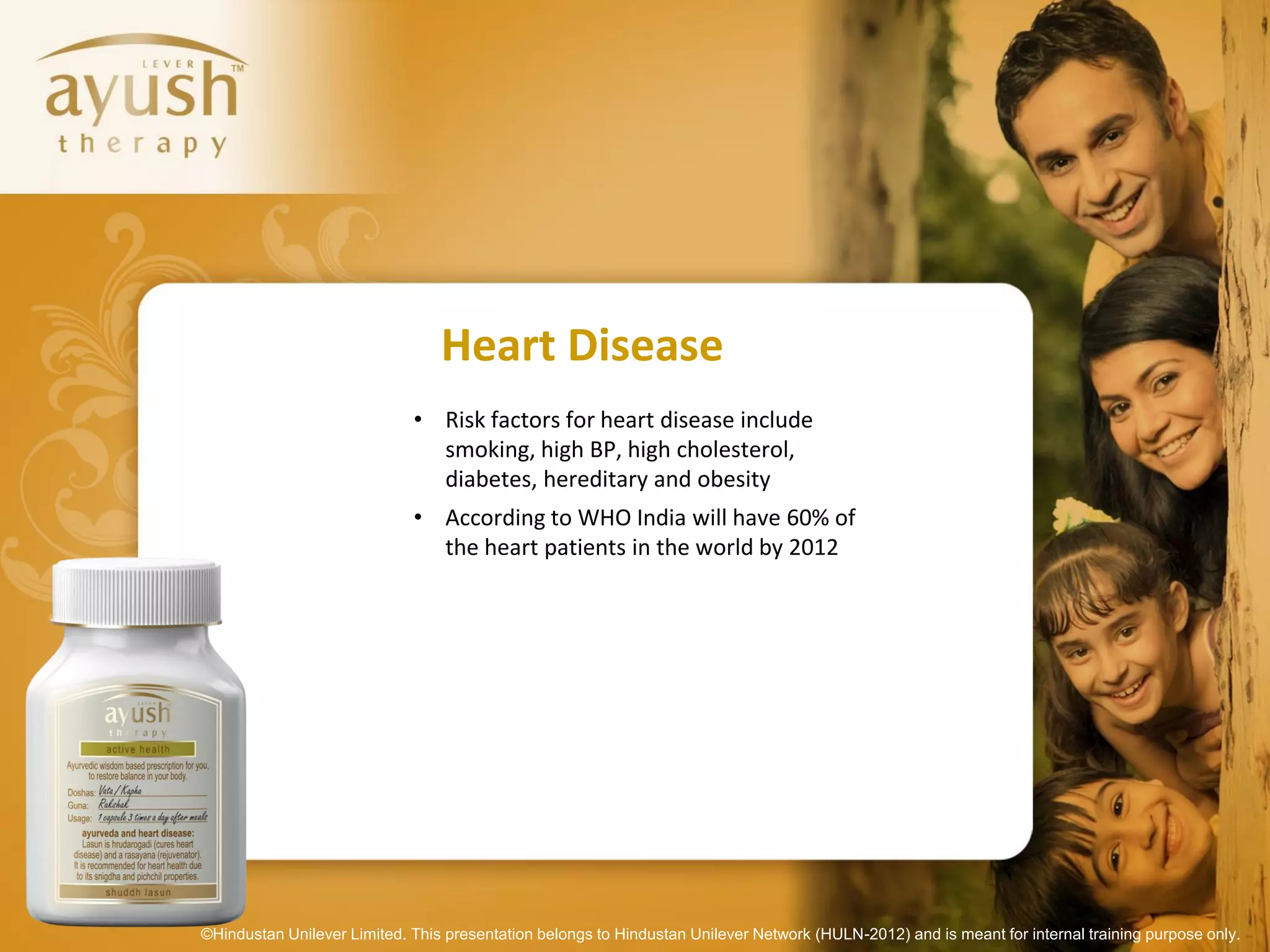 Heart Disease
                             • Risk factors for heart disease include
                               smoking, high BP, high cholesterol,
                               diabetes, hereditary and obesity
                             • According to WHO India will have 60% of
                               the heart patients in the world by 2012




©Hindustan Unilever Limited. This presentation belongs to Hindustan Unilever Network (HULN-2012) and is meant for internal training purpose only.
 