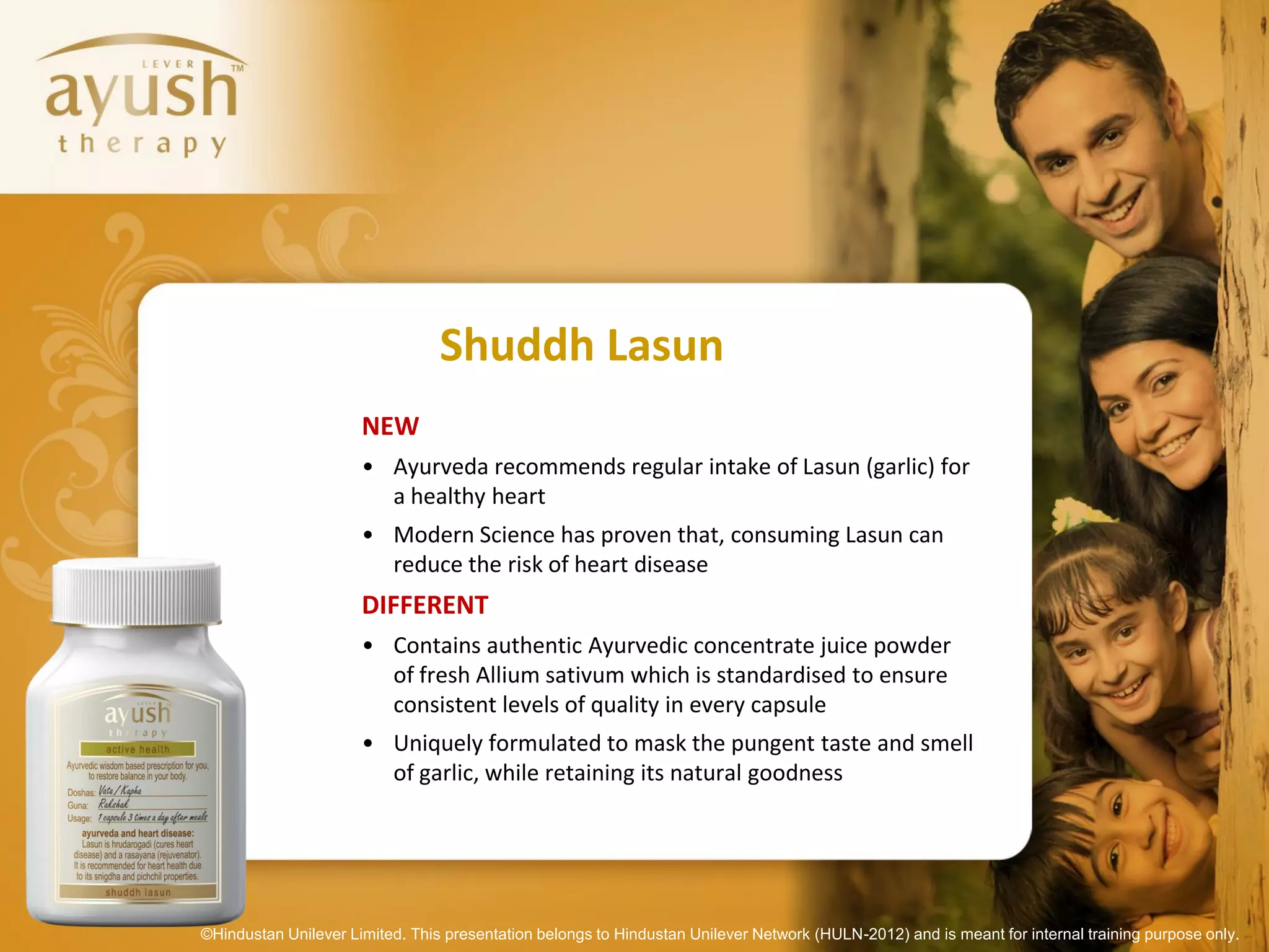 Shuddh Lasun
                      NEW
                      • Ayurveda recommends regular intake of Lasun (garlic) for
                        a healthy heart
                      • Modern Science has proven that, consuming Lasun can
                        reduce the risk of heart disease
                      DIFFERENT
                      • Contains authentic Ayurvedic concentrate juice powder
                        of fresh Allium sativum which is standardised to ensure
                        consistent levels of quality in every capsule
                      • Uniquely formulated to mask the pungent taste and smell
                        of garlic, while retaining its natural goodness




©Hindustan Unilever Limited. This presentation belongs to Hindustan Unilever Network (HULN-2012) and is meant for internal training purpose only.
 