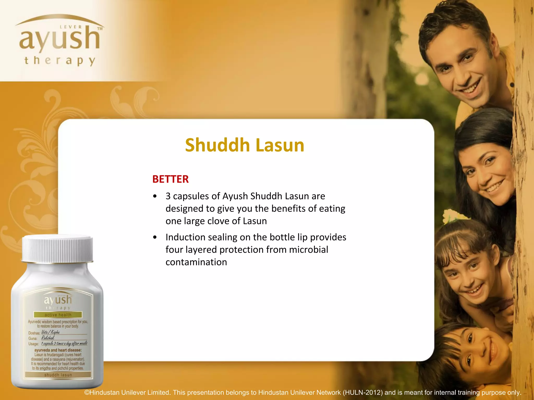 Shuddh Lasun
                      BETTER
                      • 3 capsules of Ayush Shuddh Lasun are
                        designed to give you the benefits of eating
                        one large clove of Lasun
                      • Induction sealing on the bottle lip provides
                        four layered protection from microbial
                        contamination




©Hindustan Unilever Limited. This presentation belongs to Hindustan Unilever Network (HULN-2012) and is meant for internal training purpose only.
 