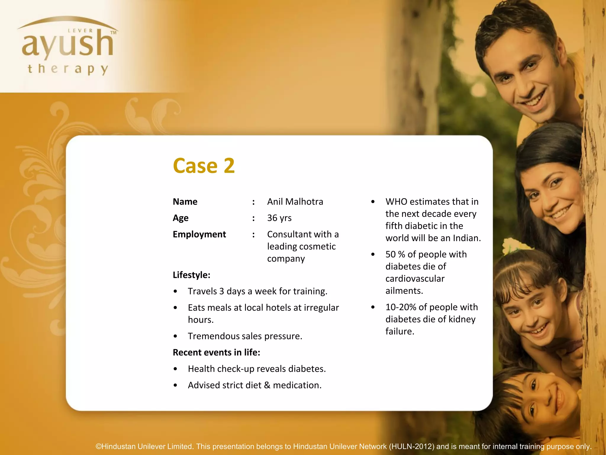 Case 2
                      Name                   :    Anil Malhotra                 •   WHO estimates that in
                      Age                    :    36 yrs                            the next decade every
                                                                                    fifth diabetic in the
                      Employment             :    Consultant with a                 world will be an Indian.
                                                  leading cosmetic
                                                  company                       •   50 % of people with
                                                                                    diabetes die of
                      Lifestyle:                                                    cardiovascular
                      •   Travels 3 days a week for training.                       ailments.
                      •   Eats meals at local hotels at irregular               •   10-20% of people with
                          hours.                                                    diabetes die of kidney
                      •   Tremendous sales pressure.                                failure.

                      Recent events in life:
                      •   Health check-up reveals diabetes.
                      •   Advised strict diet & medication.




©Hindustan Unilever Limited. This presentation belongs to Hindustan Unilever Network (HULN-2012) and is meant for internal training purpose only.
 