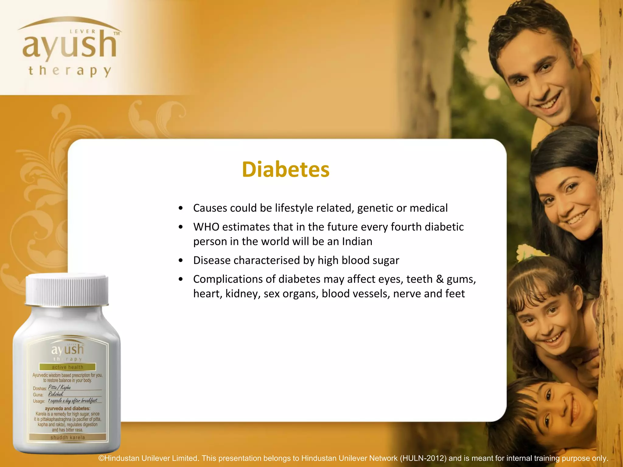 Diabetes
                      • Causes could be lifestyle related, genetic or medical
                      • WHO estimates that in the future every fourth diabetic
                        person in the world will be an Indian
                      • Disease characterised by high blood sugar
                      • Complications of diabetes may affect eyes, teeth & gums,
                        heart, kidney, sex organs, blood vessels, nerve and feet




©Hindustan Unilever Limited. This presentation belongs to Hindustan Unilever Network (HULN-2012) and is meant for internal training purpose only.
 