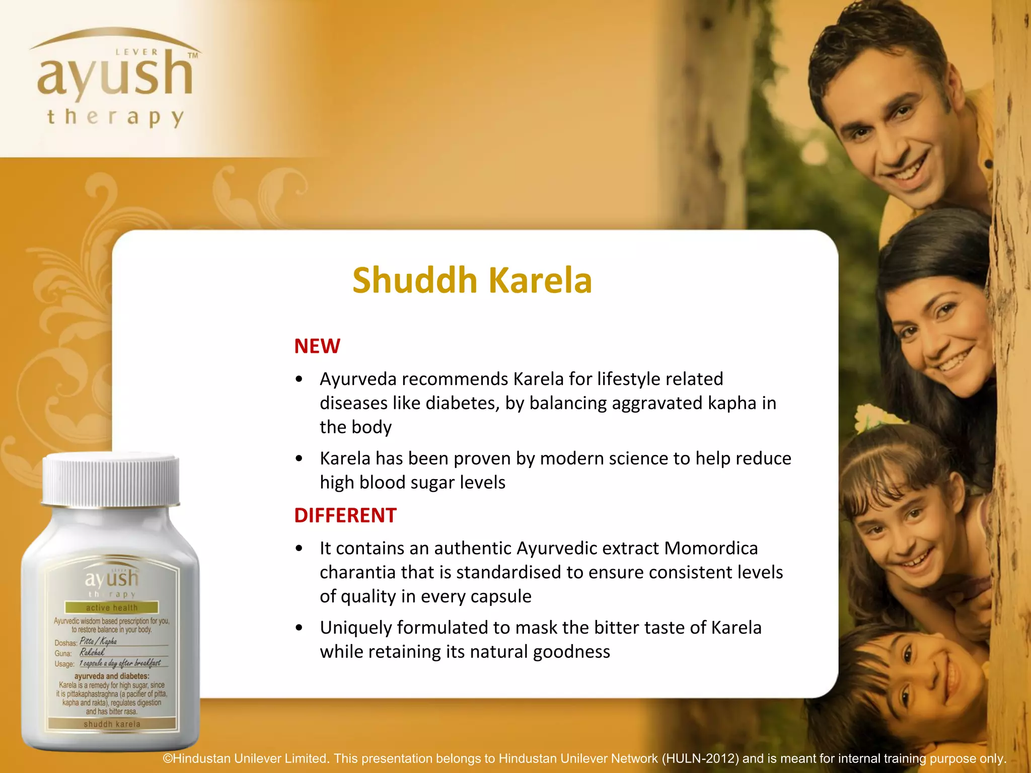 Shuddh Karela
                      NEW
                      • Ayurveda recommends Karela for lifestyle related
                        diseases like diabetes, by balancing aggravated kapha in
                        the body
                      • Karela has been proven by modern science to help reduce
                        high blood sugar levels
                      DIFFERENT
                      • It contains an authentic Ayurvedic extract Momordica
                        charantia that is standardised to ensure consistent levels
                        of quality in every capsule
                      • Uniquely formulated to mask the bitter taste of Karela
                        while retaining its natural goodness




©Hindustan Unilever Limited. This presentation belongs to Hindustan Unilever Network (HULN-2012) and is meant for internal training purpose only.
 