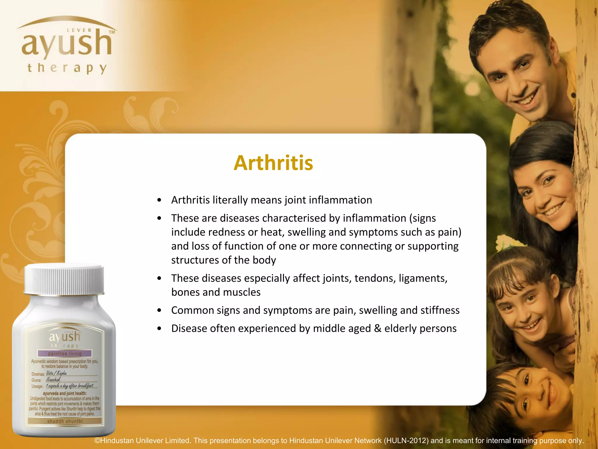 Arthritis
                  • Arthritis literally means joint inflammation
                  • These are diseases characterised by inflammation (signs
                    include redness or heat, swelling and symptoms such as pain)
                    and loss of function of one or more connecting or supporting
                    structures of the body
                  • These diseases especially affect joints, tendons, ligaments,
                    bones and muscles
                  • Common signs and symptoms are pain, swelling and stiffness
                  • Disease often experienced by middle aged & elderly persons




©Hindustan Unilever Limited. This presentation belongs to Hindustan Unilever Network (HULN-2012) and is meant for internal training purpose only.
 