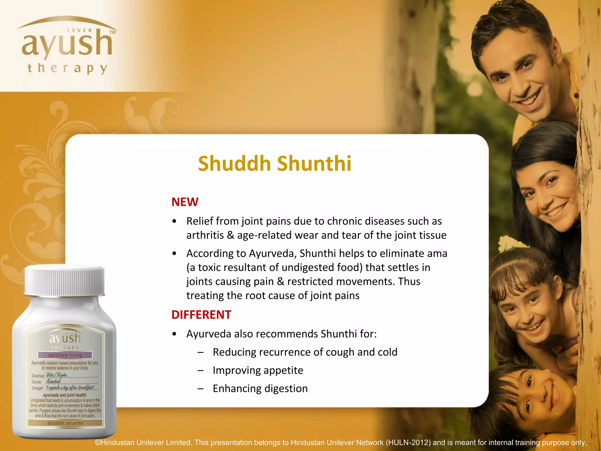 Shuddh Shunthi
                      NEW
                      • Relief from joint pains due to chronic diseases such as
                        arthritis & age-related wear and tear of the joint tissue
                      • According to Ayurveda, Shunthi helps to eliminate ama
                        (a toxic resultant of undigested food) that settles in
                        joints causing pain & restricted movements. Thus
                        treating the root cause of joint pains
                      DIFFERENT
                      • Ayurveda also recommends Shunthi for:
                              – Reducing recurrence of cough and cold
                              – Improving appetite
                              – Enhancing digestion



©Hindustan Unilever Limited. This presentation belongs to Hindustan Unilever Network (HULN-2012) and is meant for internal training purpose only.
 