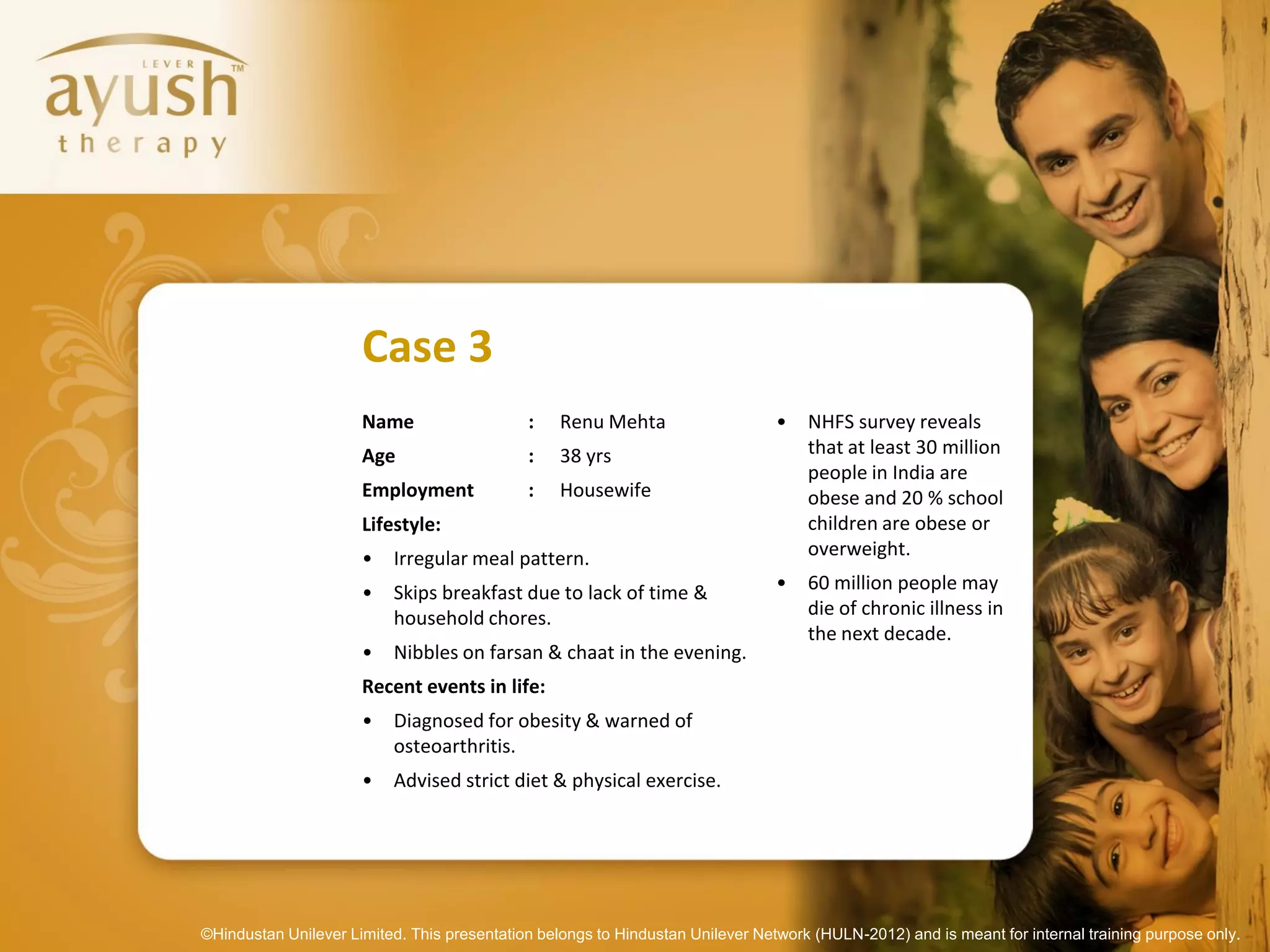 Case 3
                      Name                   :    Renu Mehta                    •   NHFS survey reveals
                      Age                    :    38 yrs                            that at least 30 million
                                                                                    people in India are
                      Employment             :    Housewife                         obese and 20 % school
                      Lifestyle:                                                    children are obese or
                      •   Irregular meal pattern.                                   overweight.

                      •   Skips breakfast due to lack of time &                 •   60 million people may
                          household chores.                                         die of chronic illness in
                                                                                    the next decade.
                      •   Nibbles on farsan & chaat in the evening.
                      Recent events in life:
                      •   Diagnosed for obesity & warned of
                          osteoarthritis.
                      •   Advised strict diet & physical exercise.




©Hindustan Unilever Limited. This presentation belongs to Hindustan Unilever Network (HULN-2012) and is meant for internal training purpose only.
 