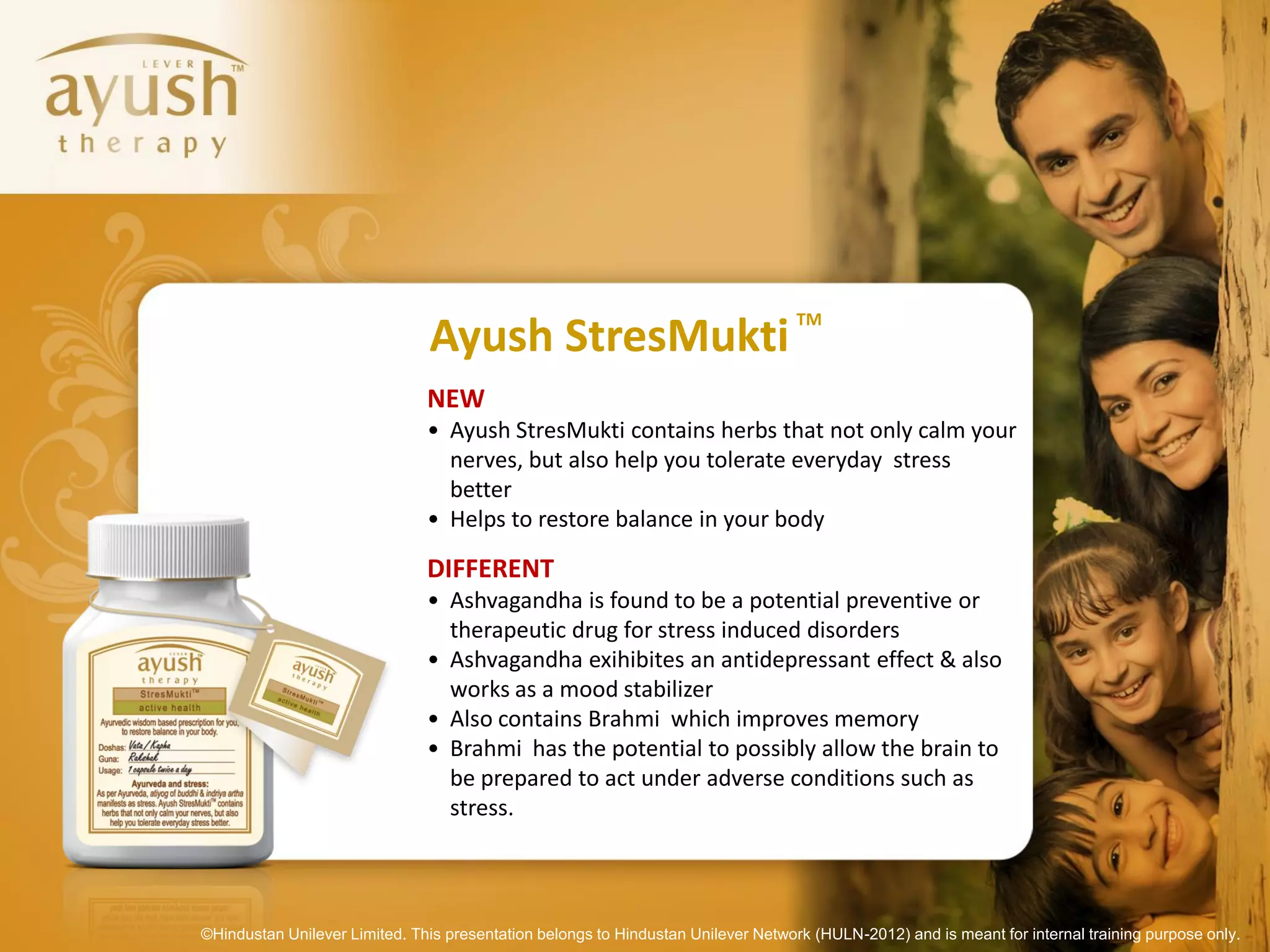 TM
                               Ayush StresMukti
                               NEW
                               • Ayush StresMukti contains herbs that not only calm your
                                 nerves, but also help you tolerate everyday stress
                                 better
                               • Helps to restore balance in your body

                               DIFFERENT
                               • Ashvagandha is found to be a potential preventive or
                                 therapeutic drug for stress induced disorders
                               • Ashvagandha exihibites an antidepressant effect & also
                                 works as a mood stabilizer
                               • Also contains Brahmi which improves memory
                               • Brahmi has the potential to possibly allow the brain to
                                 be prepared to act under adverse conditions such as
                                 stress.




©Hindustan Unilever Limited. This presentation belongs to Hindustan Unilever Network (HULN-2012) and is meant for internal training purpose only.
 