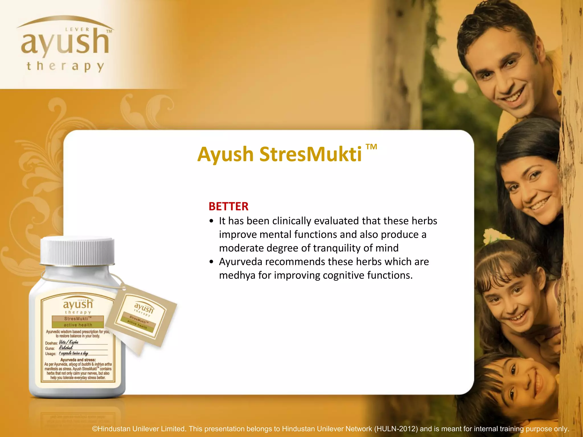 TM
                               Ayush StresMukti

                                   BETTER
                                   • It has been clinically evaluated that these herbs
                                     improve mental functions and also produce a
                                     moderate degree of tranquility of mind
                                   • Ayurveda recommends these herbs which are
                                     medhya for improving cognitive functions.




©Hindustan Unilever Limited. This presentation belongs to Hindustan Unilever Network (HULN-2012) and is meant for internal training purpose only.
 
