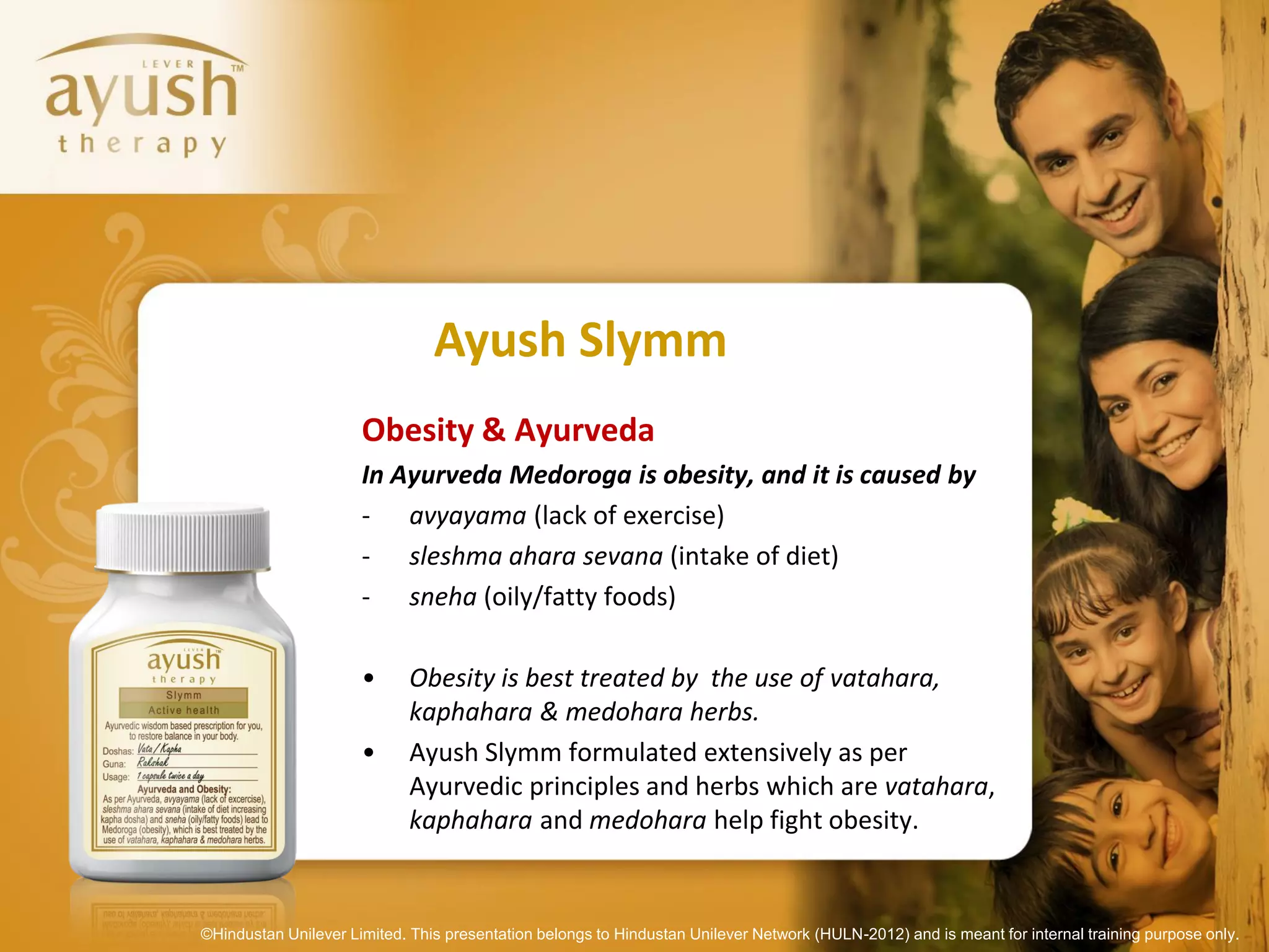 Ayush Slymm
                      Obesity & Ayurveda
                      In Ayurveda Medoroga is obesity, and it is caused by
                      - avyayama (lack of exercise)
                      - sleshma ahara sevana (intake of diet)
                      - sneha (oily/fatty foods)

                      •      Obesity is best treated by the use of vatahara,
                             kaphahara & medohara herbs.
                      •      Ayush Slymm formulated extensively as per
                             Ayurvedic principles and herbs which are vatahara,
                             kaphahara and medohara help fight obesity.


©Hindustan Unilever Limited. This presentation belongs to Hindustan Unilever Network (HULN-2012) and is meant for internal training purpose only.
 