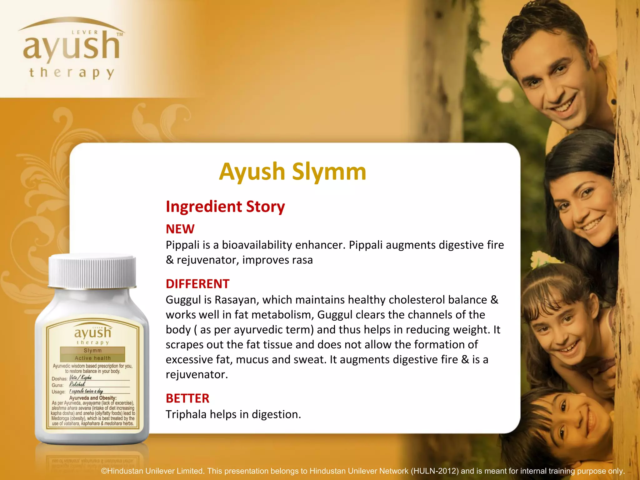 Ayush Slymm
                 Ingredient Story
                 NEW
                 Pippali is a bioavailability enhancer. Pippali augments digestive fire
                 & rejuvenator, improves rasa
                 DIFFERENT
                 Guggul is Rasayan, which maintains healthy cholesterol balance &
                 works well in fat metabolism, Guggul clears the channels of the
                 body ( as per ayurvedic term) and thus helps in reducing weight. It
                 scrapes out the fat tissue and does not allow the formation of
                 excessive fat, mucus and sweat. It augments digestive fire & is a
                 rejuvenator.
                 BETTER
                 Triphala helps in digestion.



©Hindustan Unilever Limited. This presentation belongs to Hindustan Unilever Network (HULN-2012) and is meant for internal training purpose only.
 